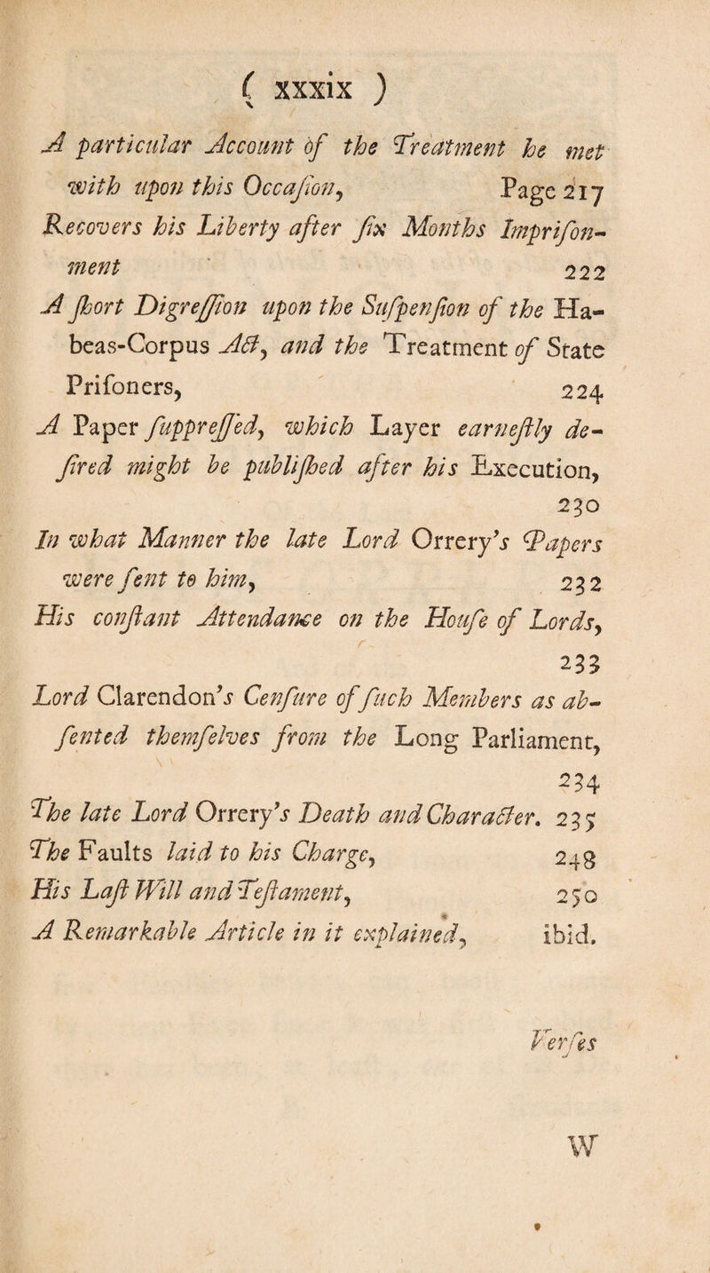 A particular Account of the treatment he met with upon this Occafion, Page 217 Recovers his Liberty after fix Months Imprifon- ment 222 A port Digreffion upon the Sufpenfion of the Ha- beas-Corpus Αόϊ, and the Treatment of State Prifoners, 224 A Paper fupprefjed, which Layer earnefily de- fired might be publiped after his Execution, 230 In what Manner the late Lord Orrery’s cTapers were fent to him, 232 His confiant Attendance on the Houfe of Lords, 235 Lord Clarendon^ Cenfure of finch Members as ah- fented themfelves from the Long Parliament, 234 The late Lord Orrery \r Death and Character. 235 The Faults laid to his Charge, 248 His Lafi Hall and Tefiament. 250 A Remarkable Article in it explained, ibid. Herds a w