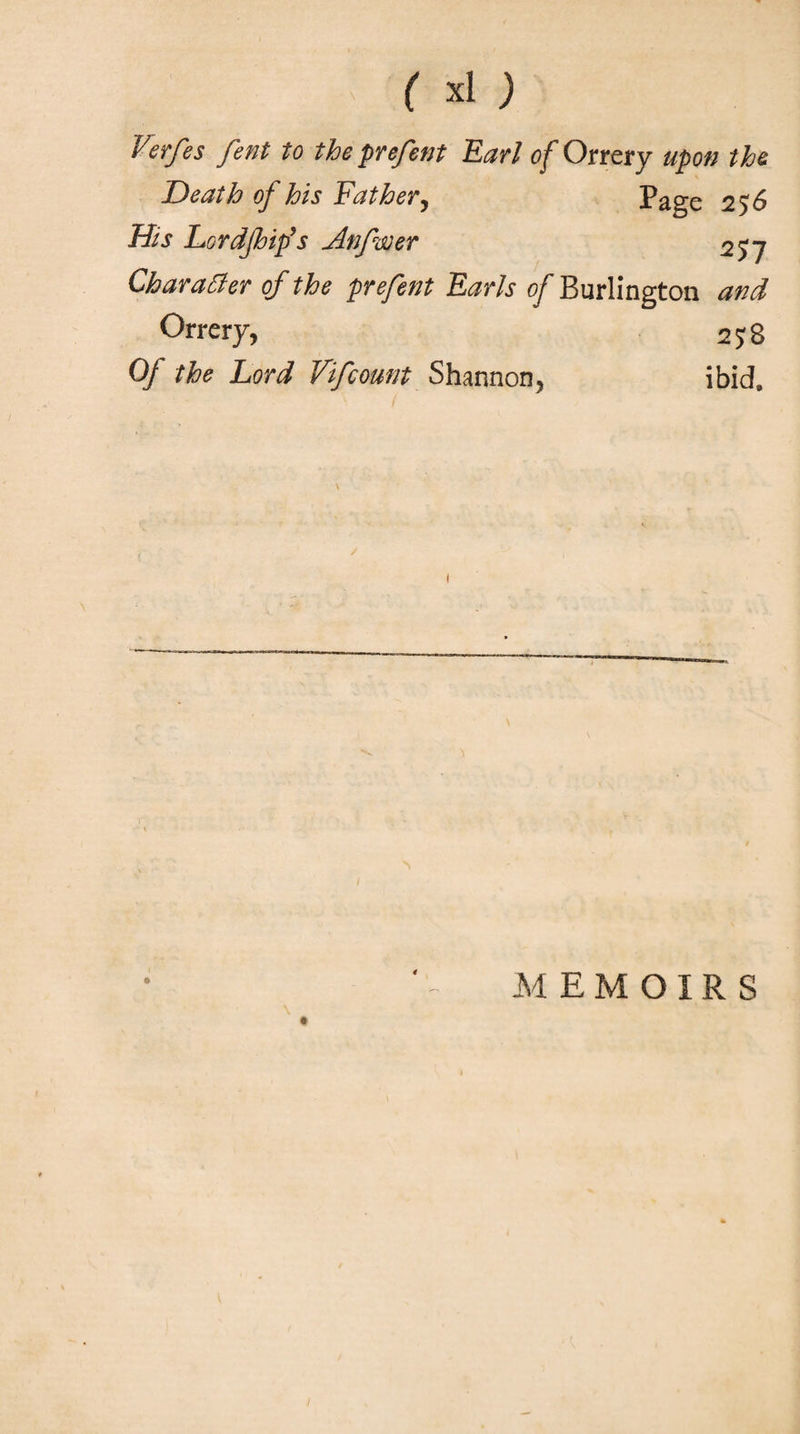 ' ( χΐ ) Verfes fent to the prefent Earl of Orrery upon the Death of his Father, Page 2$6 His Lor dp ip’s Anfwer 257 Character of the prefetit Earls of Burlington and Orrery, 2 5; 8 Of the Lord Vifcount Shannon, ibid* MEMOIRS