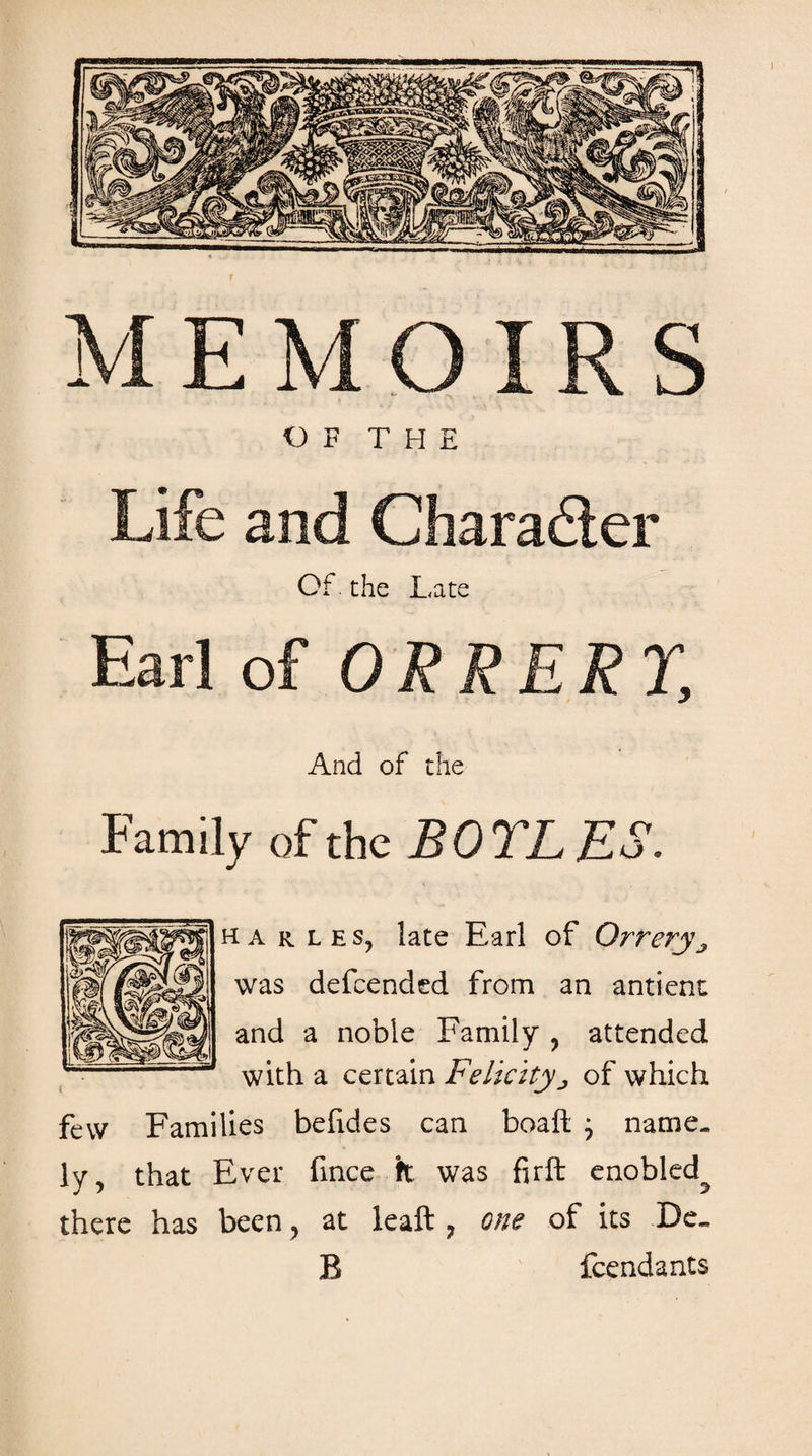 Μ Ε Μ Ο IR S I 1 ' OF THE Life and Character Of. the Late Earl of ORRERY, And of the Family of the BOTLES. harles, late Earl of Orrerya was defcended from an antient and a noble Family , attended with a certain Felicityj of which few Families befides can boaft j name¬ ly, that Ever fince k was firit enobled^ there has been, at leaft ? one of its De¬ li fcendants