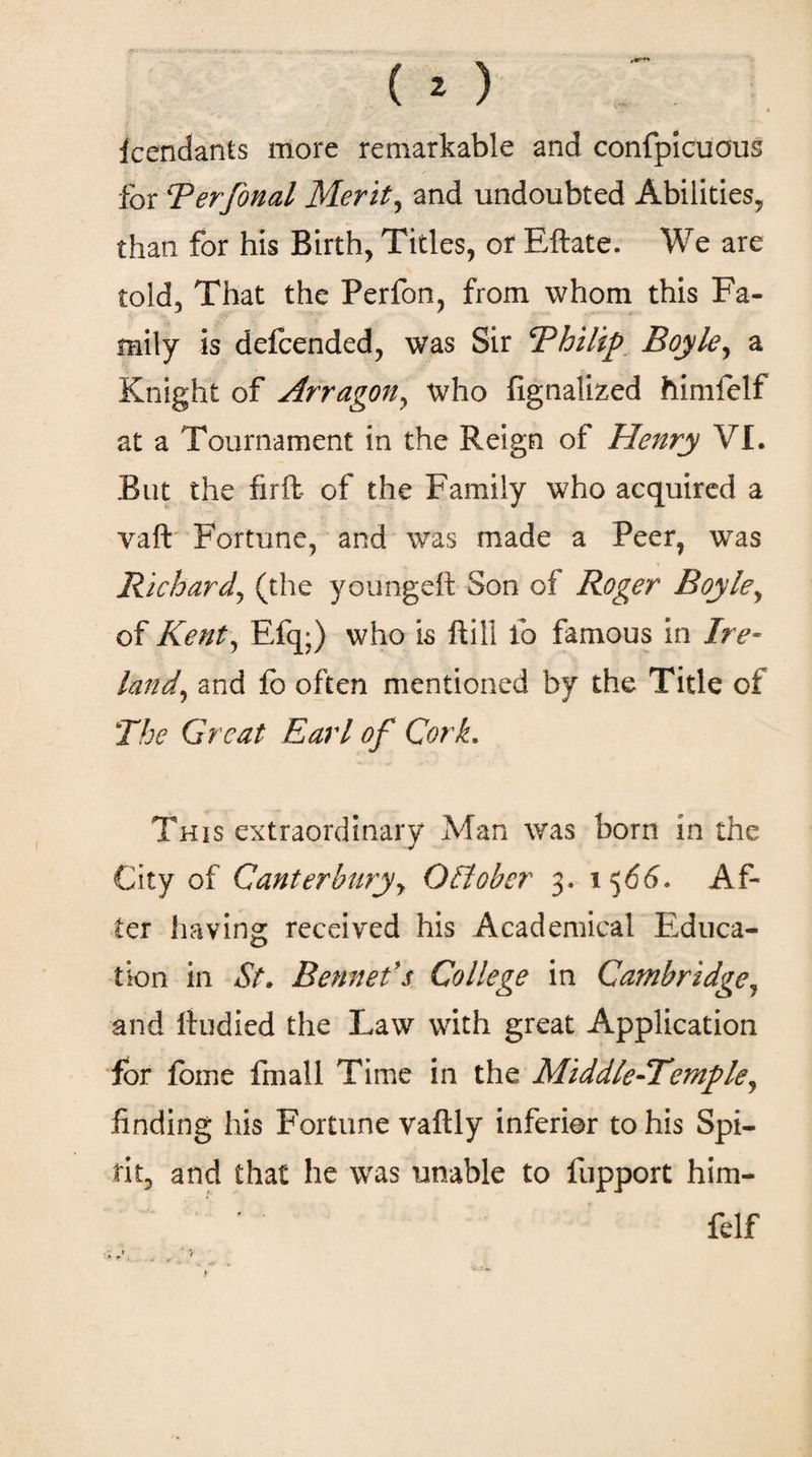 icendants more remarkable and confpicuous for Berfonal Merit, and undoubted Abilities, than for his Birth, Titles, or Eftate. We are told. That the Perfon, from whom this Fa¬ mily is defcended, was Sir Bhilip Boyle, a Knight of Arragon, who fignalized himfelf at a Tournament in the Reign of Henry VI. But the firft of the Family who acquired a vaft Fortune, and was made a Peer, was Richard, (the youngeit Son of Roger Boyle, of Kent, Efq·) who is ftili lb famous in Ire¬ land, and ib often mentioned by the Title of The Great Earl of Cork. This extraordinary Afan was born in the City of Canterbury, October 3. 1566. Af¬ ter having received his Academical Educa¬ tion in St* Bennels College in Cambridge, and Itudied the Law with great Application for fome fmall Time in the Middle-Temple, finding his Fortune vaftly inferior to his Spi¬ rit, and that he was unable to fupport him- ' * felf