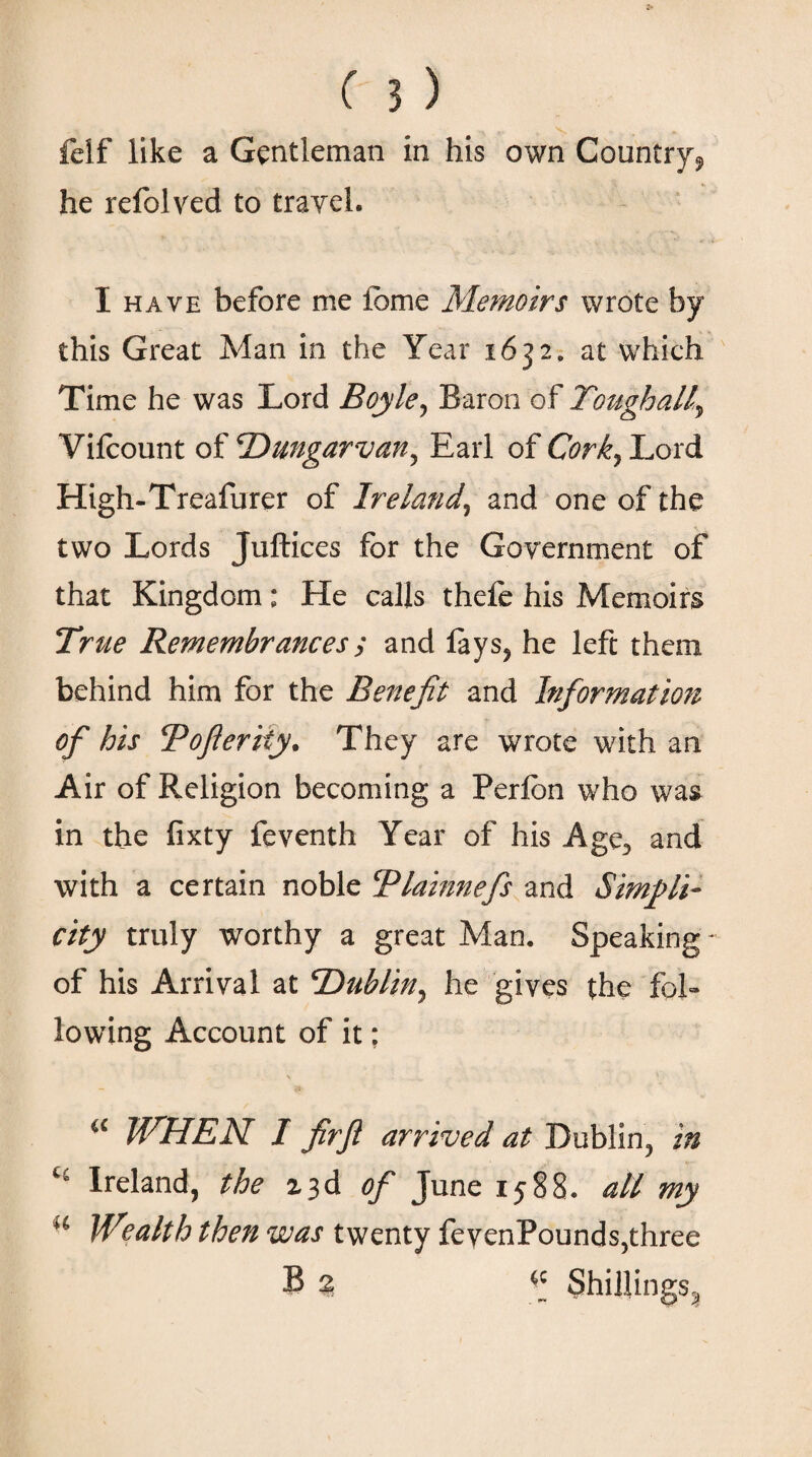 felf like a Gentleman in his own Country^ he refolved to travel. I have before me tome Memoirs wrote by this Great Man in the Year 1632. at which Time he was Lord Boyle, Baron of Toughally Viicount of cDungarvan5 Earl of Cork} Lord High-Treafurer of Ireland, and one of the two Lords Juftices for the Government of that Kingdom: He calls thefe his Memoirs True Remembrances; and iays? he left them behind him for the Benefit and Information of his Bofteriiy. They are wrote with an Air of Religion becoming a Peribn who was in the iixty feventh Year of his Age., and with a certain noble Tlainnefs and Simpli¬ city truly worthy a great Man, Speaking' of his Arrival at IDublin^ he gives the fol¬ lowing Account of it: “ WHEN I firfl arrived at Dublin, in ct Ireland, the 13d of June 1588. all· my u Wealth then was twenty fevenPounds,three B 2 Shillings,,