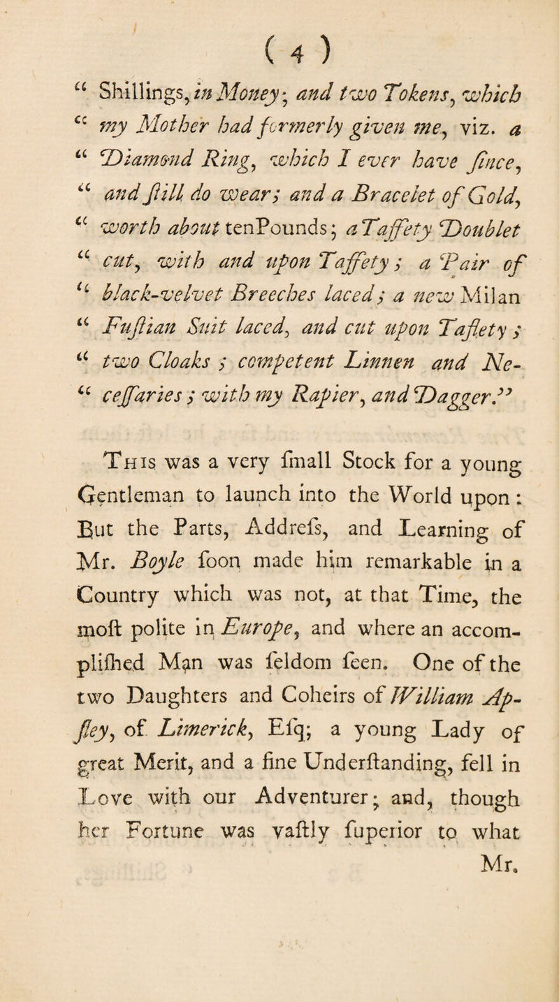 u Shillings, in Money; and two Tokens, which cc my Mother had formerly given me^ viz. ^ “ Diamond Ring, which I ever have fince, “ ώ wear; and a Bracelet of Gold\ a worth about tenPounds; ^ Taffety Doublet a cut, Tajjety; a Bair of H black-velvet Breeches laced; a new Milan Fufiian Suit laced\ and cut upon Taflety ; a two Cloaks ; competent Linnen and Ne- u cejfaries ; with my Rapier, and Dagger E This was a very fmall Stock for a young Gentleman to launch into the World upon: But the Parts, Addrefs, and Learning of Mr. Boyle foon made him remarkable in a Country which was not, at that Time, the moft polite in Europe, and where an accom- plifhed Man was feldom feen. One of the two Daughters and Coheirs of William Λρ- fiey, of Limerick, Efq; a young Lady of great Merit, and a fine Underftanding, fell in Love with our Adventurer; and, though her Fortune was vaftly fuperior to what Mr,