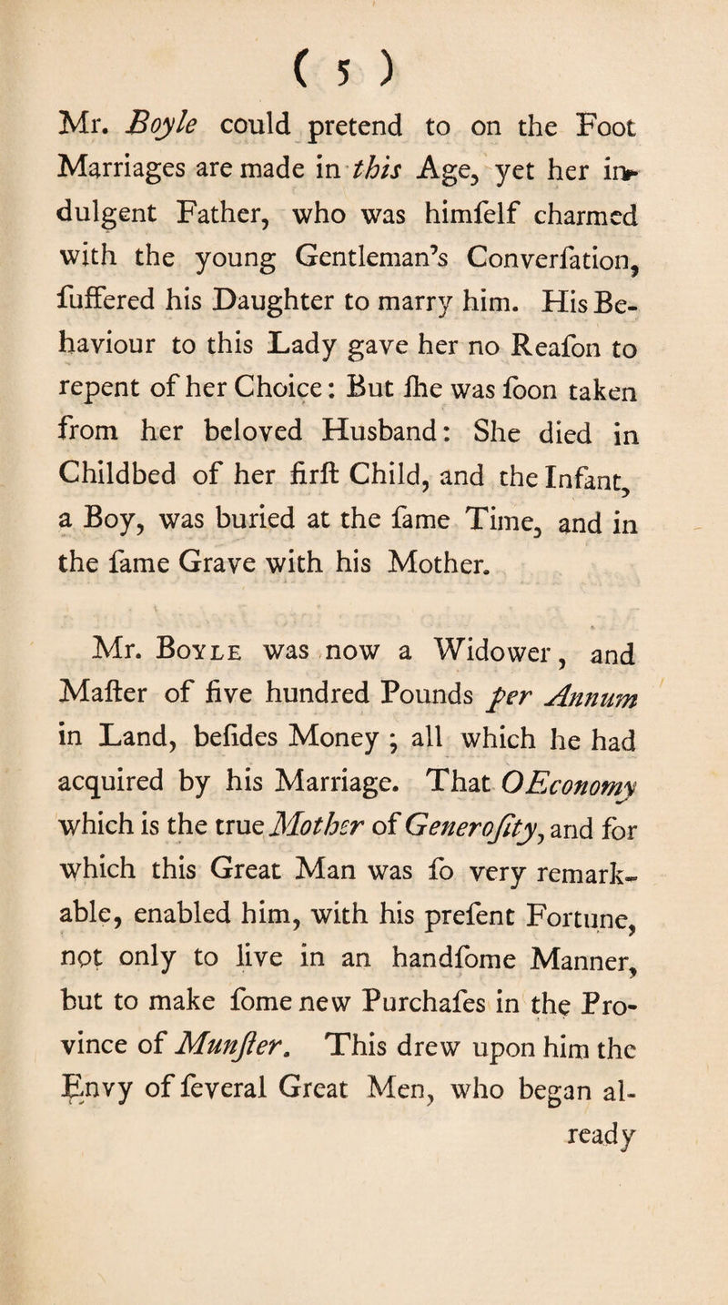 Mr. Boyle could pretend to on the Foot Marriages are made in this Age, yet her ii> dulgent Father, who was himfelf charmed with the young Gentleman’s Converfation, fuffered his Daughter to marry him. His Be¬ haviour to this Lady gave her no Reafon to repent of her Choice: But fhe was foon taken from her beloved Husband: She died in Childbed of her firft Child, and the Infant, a Boy, was buried at the fame Time, and in the fame Grave with his Mother. ■* ··'-■- * .· Mr. Boyle was now a Widower, and Mailer of five hundred Pounds per Annum in Land, befides Money ; all which he had acquired by his Marriage. That OEconomy which is the true Mother of Generofity, and for which this Great Man was fo very remark¬ able, enabled him, with his prefent Fortune, not only to live in an handfome Manner, but to make fomenew Purchafes in the Pro- •I vince of Munfter. This drew upon him the Envy of feveral Great Men, who began al¬ ready
