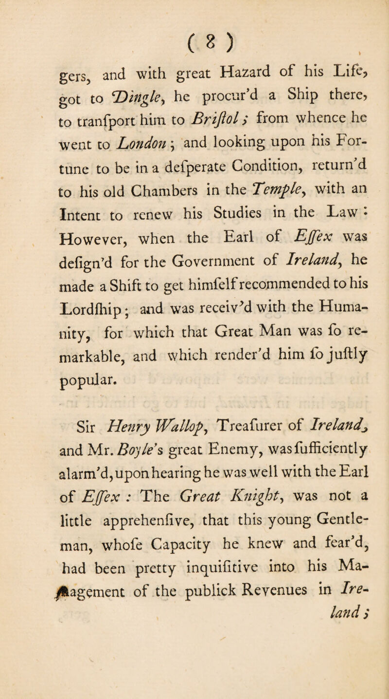 ( 2 ) gers, and with great Hazard of his Life? got to ’Dingle, he procur’d a Ship there, to tranfport him to Brifiol > from whence he went to London '·, and looking upon his For¬ tune to be in a defperate Condition, return d to his old Chambers in the Temple, with an Intent to renew his Studies in the Law · However, when the Earl of Ejjex was defign’d for the Government of Ireland, he made a Shift to get himfelf recommended to his Lordfliip; and was receiv’d with the Huma¬ nity, for which that Great Man was fo re¬ markable, and which render’d himfojuftly popular. Sir Henry Wallop, Treafurer of Irelandj and Mr. Boyle’s great Enemy, wasfufficiently alarm’d, upon hearing he was well with the Earl of Ejfex : The Great Knight·, was not a little apprehenfive, that this young Gentle¬ man, whofe Capacity he knew and fear’d, had been pretty inquifitive into his Ma¬ nagement of the publick Revenues in Ire¬ land >