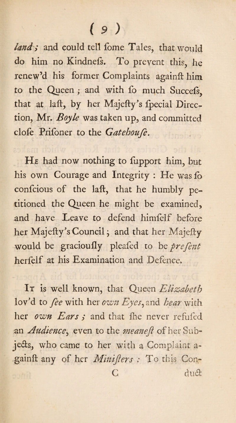 land'; and could tell fome Tales, that would do him no Kindnefs. To prevent this, he renew’d his former Complaints againft him to the Queen ; and with fo much Succeft, that at laft, by her Majefty's fpecial Direc¬ tion, Mr. Boyle was taken up, and committed clofe Prifoner to the Gatehoufe. He had now nothing to fupport him, but his own Courage and Integrity : He was ib confcious of the laft, that he humbly pe¬ titioned the Queen he might be examined, and have Leave to defend himfelf before her Maj eft y's Council; and that her Majefty would be gracioufly pleafed to be frefent herfeif at his Examination and Defence. It is well known, that Queen Elizabeth lov'd to fee with her own Eyes^znd. hear with her own Ears ; and that fhe never refufed an Audience, even to the meaneft of her Sub¬ jects, who came to her with a Complaint a- gainft any of her Minifters : To this Con- C dudt