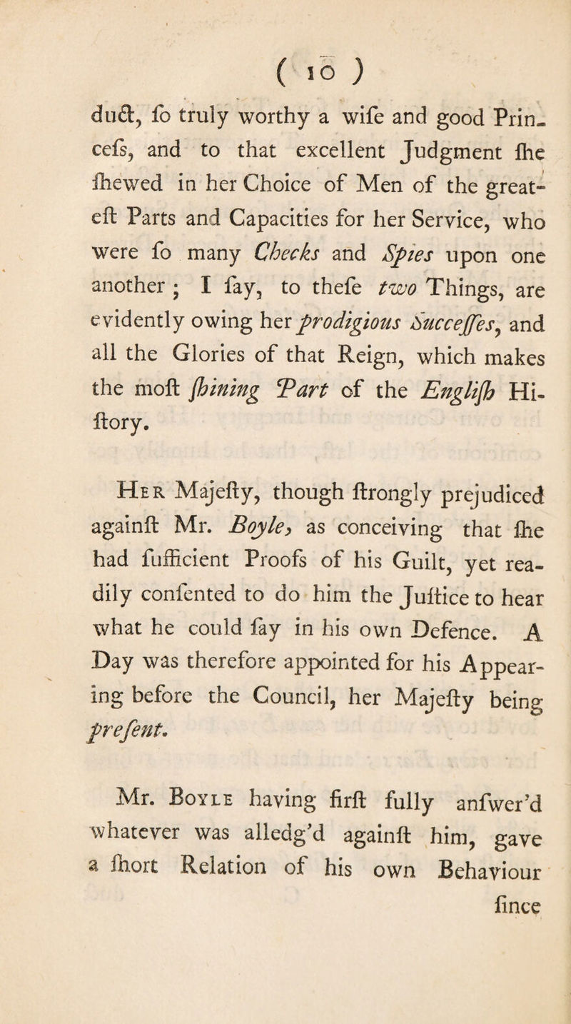 ( ίο ) du£t, lb truly worthy a wife and good Prin. ceis, and to that excellent Judgment lhe ihewed in her Choice of Men of the great- eft Parts and Capacities for her Service, who were fo many Checks and Spies upon one another ; I fay, to thefe two Things, are evidently owing her prodigious Succejfes, and all the Glories of that Reign, which makes the molt flsining Tart of the Engliflj Hi- ftory. Her Majefty, though ftrongly prejudiced againft Mr. Boyle, as conceiving that lhe had fufficient Proofs of his Guilt, yet rea¬ dily confented to do him the Jultice to hear what he could fay in his own Defence. A Day was therefore appointed for his Appear¬ ing before the Council, her Majefty being prefent. Mr. Boyle having firft fully anfwer’d whatever was alledg’d againft him, gave a fnort Relation of his own Behaviour lince