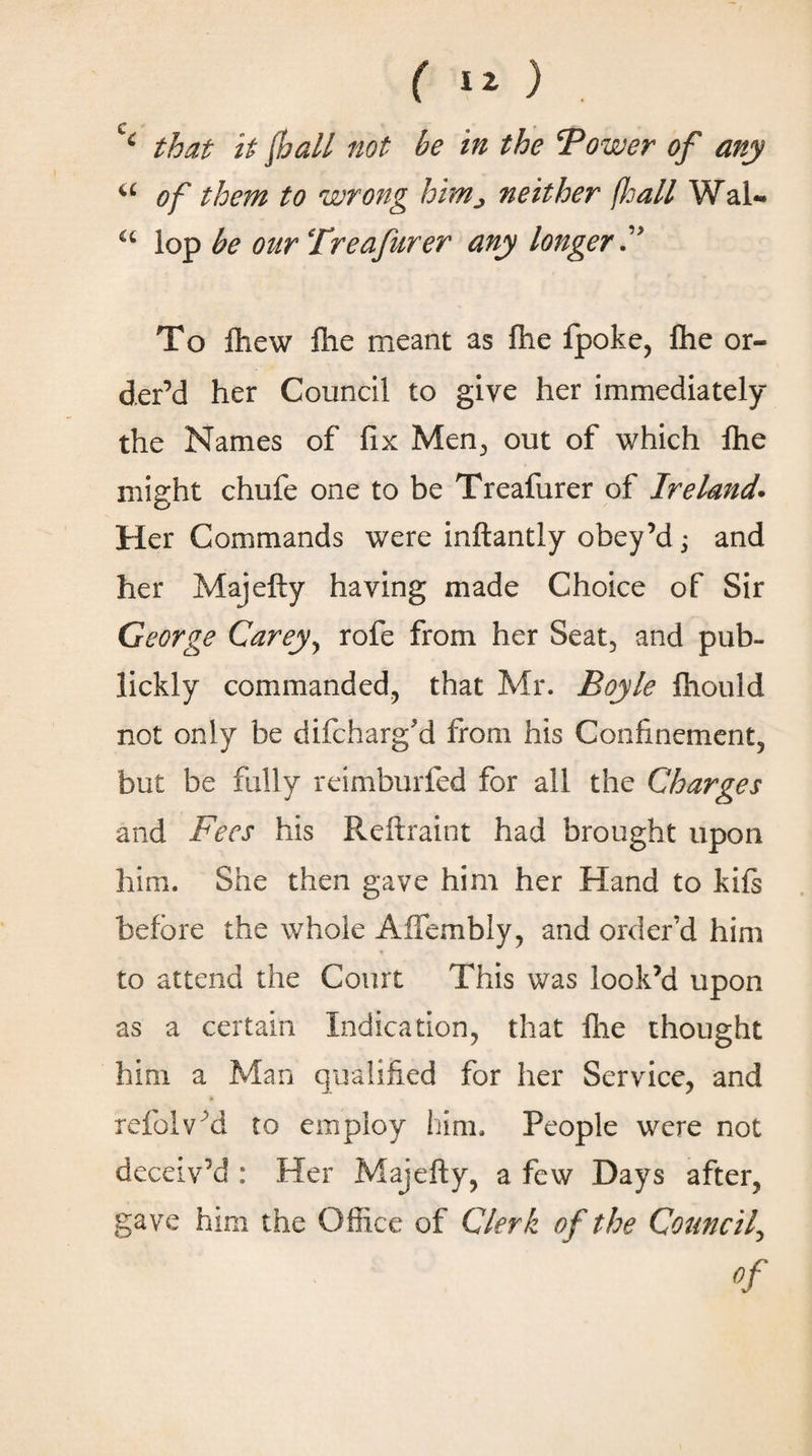 (iz) C · _ c * that it lhall not be in the Tower of any a of them to wrong him^ neither (kail Wal- a lop be our Treafurer any longer F To ihew flic meant as ihe fpoke, file or¬ der’d her Council to give her immediately the Names of fix Men, out of which ihe might chufe one to be Treafurer of Ireland. Her Commands were inftantly obey’d; and her Majefty haying made Choice of Sir George Carey, rofe from her Seat, and pub- lickly commanded, that Mr. Boyle Ihould not only be difcharg'd from his Confinement, but be fully reimburfed for all the Charges and Fees his Reftraint had brought upon him. She then gave him her Hand to kiis before the whole Affembly, and order’d him to attend the Court This was look’d upon as a certain Indication, that file thought him a Man qualified for her Service, and refolv d to employ him. People were not deceiv’d : Her Majefty, a few Days after, gave him the Office of Clerk of the Council, Of
