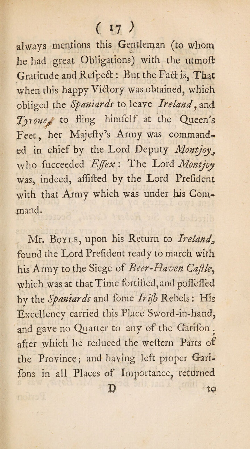 ( ιη ) always mentions this Gentleman (to whom he had great Obligations) with the utmoft Gratitude and Refpeft : But the Fact is. That when this happy Vi&ory was obtained, which obliged the Spaniards to leave Irelandy and Tyrone^ to fling himfelf at the Queen's Feet, her Majefty’s Army was command¬ ed in chief by the Lord Deputy Montjoy^ who fucceeded Ejjex: The Lord Montjoy was, indeed, aflifted by the Lord Prefident with that Army which was under his Com¬ mand. Mr. Boyle, upon his Return to Ireland^ found the Lord Prefident ready to march with his Army to the Siege of Beer-Haven Cafile, which was at that Time fortified, and poffelTed by the Spaniards and fome Irifh Rebels: His Excellency carried this Place Sword-in-hand, and gave no Quarter to any of the Garifon . after which he reduced the weftern Parts of the Province j and having left proper Gari- fons in all Places of Importance, returned