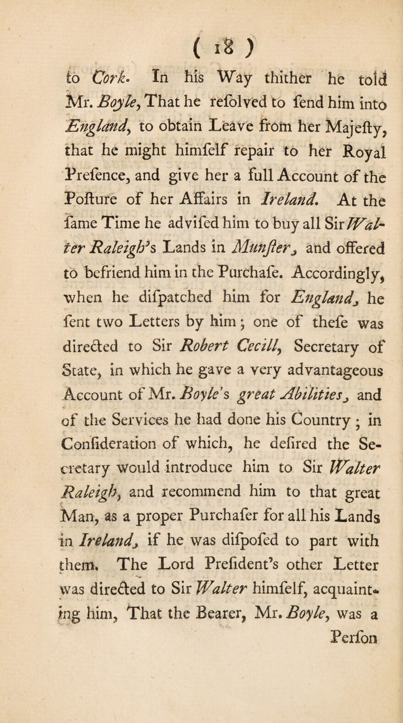 ( ι8 ) to Cork· In his Way thither he told Mr. Boyle, That he refolyed to fend him into England, to obtain Leave from her Majefty, that he might himfelf repair to her Royal Prefence, and give her a full Account of the Pofture of her Affairs in Ireland. At the fame Time he advifed him to buy all Sir Wal¬ ter Raleigh’% Lands in Munfier^ and offered to befriend him in the Purchafe. Accordingly, when he diipatched him for Englandhe lent two Letters by him; one of thefe was directed to Sir Robert Cecill, Secretary of State, in which he gave a very advantageous Account of Mr. Boyle’s great Abilities^ and of the Services he had done his Country j in Confideration of which, he defired the Se¬ cretary would introduce him to Sir Walter Raleigh, and recommend him to that great Man, as a proper Purchafer for all his Lands in Irelandj if he was difpofed to part with them. The Lord Prefident’s other Letter was directed to Sir Walter himfelf, acquaint* ing him, That the Bearer, Mr. Boyle, was a Perfon