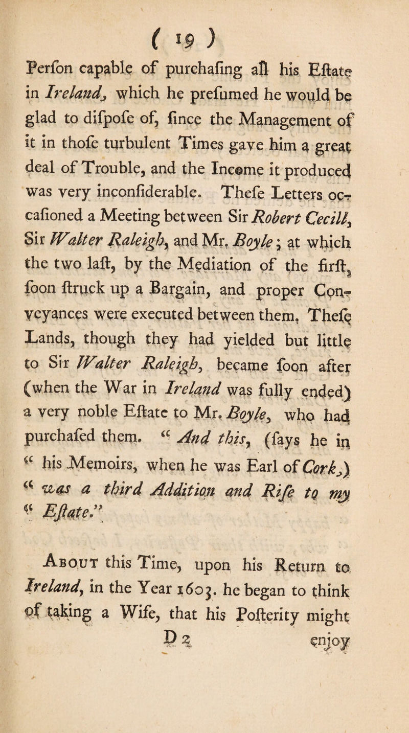 Peribn capable of purchafing all his Eilat? in Ireland} which he prefumed he would be glad to difpofe of, fince the Management of it in thofe turbulent Times gave him a great deal of Trouble, and the Income it produced was very inconfiderable. Thefe Letters oc- cafioned a Meeting between Sir Robert Cecill, Sir IValter Raleigh, and Mr, Boyle; at which the two laft, by the Mediation of the firft, foon ilruck up a Bargain, and proper Con¬ veyances were executed between them, Thefe Lands, though they had yielded but littl? to Sir IValter Raleigh, became ibon after (when the War in Ireland was fully ended) a very noble Eftate to Mr. Boyle, who had purchafed them. “ And this, (fays he in iC his Memoirs, when he was Earl of Cork,) c< Ίί-as a third Addition and Rife tQ my About this Time, upon his Return to Ireland, in the Year i6oj. he began to think of taking a Wife, that his Poilerity might