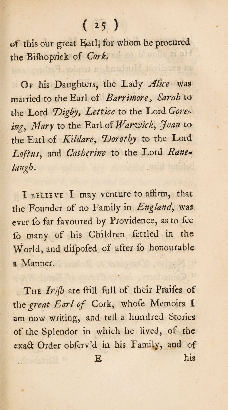 ( *5 ) ©f this our great Earl, for whom he procured the Biftioprick of Cork. Of his Daughters, the Lady Alice was married to the Earl of Barrmorej Sarah to the Lord Digby, Lett ice to the Lord Goi 'e« ing, Mary to the Earl of Warwick, Joan to the Earl of Kildare, Dorothy to the Lord Lo'ftus, and Catherine to the Lord Rane· laugh. I beLieve I may venture to affirm, that the Founder of no Family in England, was ever fo far favoured by Providence, as to fee fo many of his Children fettled in the Worldj and difpofed of after fo honourable a Manner. The Infl} are ftill full of their Praifes of the great Earl of Corkj whofe Memoirs I am now writing, and tell a hundred Stories of the Splendor in which he lived, of the exad Order obferv’d in his Family, and of E bis