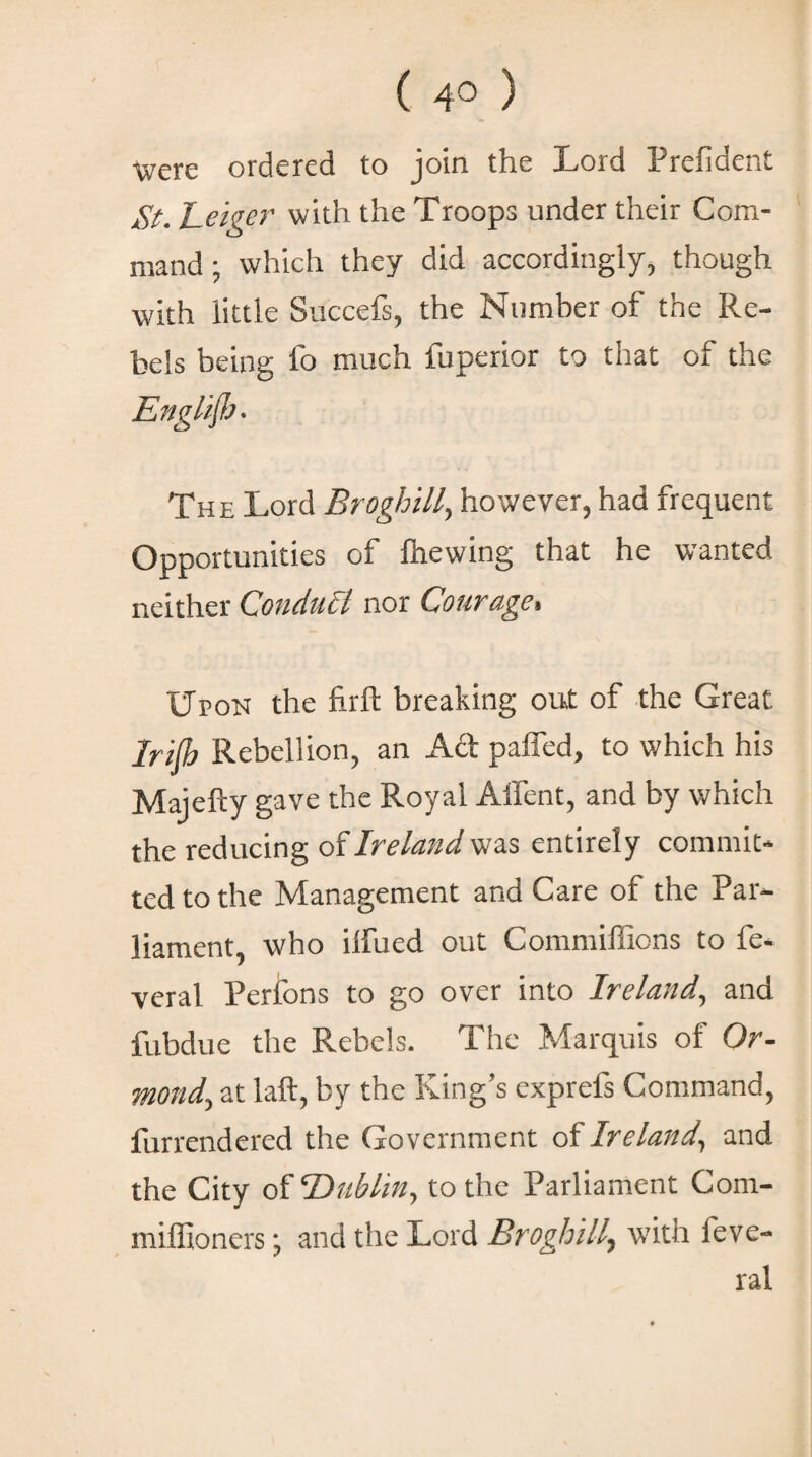 Were ordered to join the Lord Prefident St. heiger with the Troops under their Com¬ mand ; which they did accordingly, though with little Succefs, the Number of the Re¬ bels being fo much fuperior to that of the English· The Lord Broghill, however, had frequent Opportunities of lhewing that he w'anted neither Conduct nor Couragei Upon the firft breaking out of the Great Iriib Rebellion, an Act palled, to which his Majefty gave the Royal Afient, and by which the reducing of Ireland was entirely commit¬ ted to the Management and Care of the Par¬ liament, who iifued out Commiffions to fe- veral Perions to go over into Ireland, and fubdue the Rebels. The Marquis of Or¬ mond, at laft, by the King’s exprefs Command, furrendered the Government of Ireland, and the City of Dublin, to the Parliament Com- miffioners; and the Lord Broghill, with feve- ral