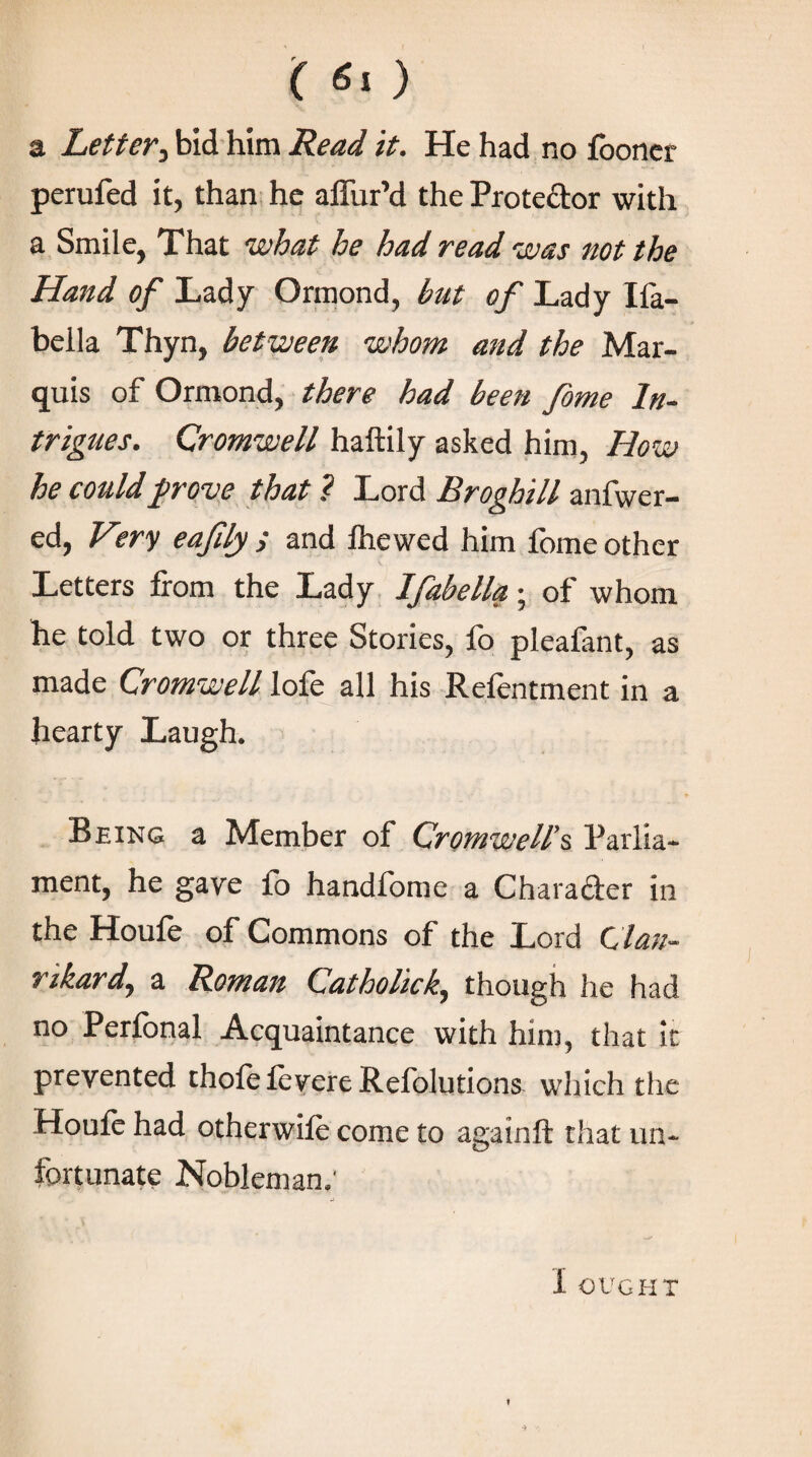 ( 6ι ) a Letter, bid him Read it. He had no iboner perufed it, than he aifur’d the Protector with a Smile, That what he had read was not the Hand of Lady Ormond, but of Lady Iia- bella Thyn, between whom and the Mar¬ quis of Ormond, there had been fome In¬ trigues. Cromwell haftily asked him, How he could prove that ? Lord Broghill anfwer- ed, V?ry eafdy ; and ihewed him ibme other Letters from the Lady Ifabella · of whom he told two or three Stories, ib pleafant, as made Cromwell lofe all his Refentment in a hearty Laugh. Being a Member of Cromwell’s Parlia¬ ment, he gave fo handfome a Character in the Houie of Commons of the Lord C lan- rikard, a Roman Catholic k, though he had no Perional Acquaintance with him, that it prevented thofeievere Refolutions which the Houie had otherwiie come to againft that un¬ fortunate Nobleman,’ I OUGHT
