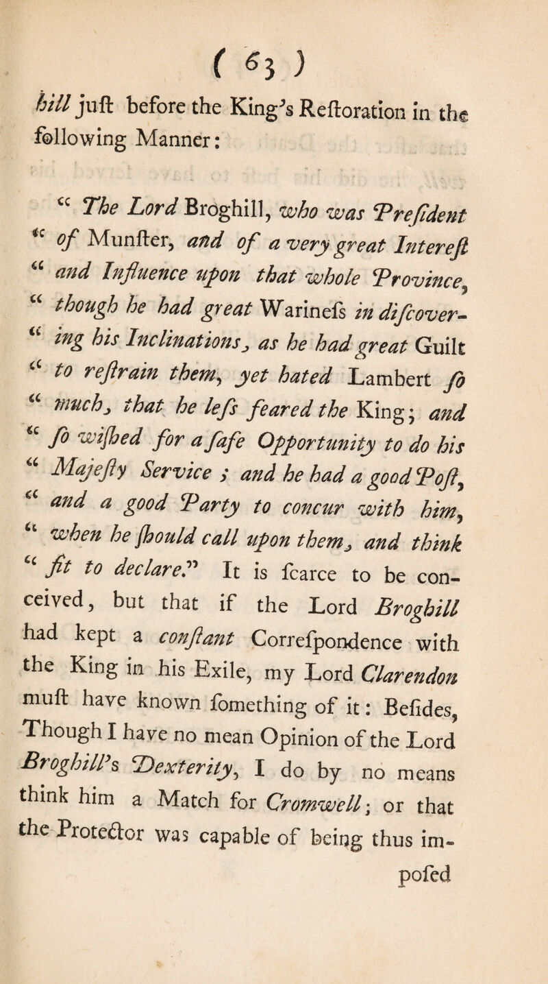 ( «5 ) bill juft before the King's Reiteration in the following Manner: The Lord Bioghill, who was Prefident u of Munfter, and of a very great Interefi “ and Influence upon that whole Province though ho hud gyeat Warineis in difcover~ ing his InclinationsJ as he had great Guilt to refirain them, yet hated Lambert fo “ much> that he lefs feared the King; and fo wished for ufafe Opportunity to do his “ Majefly Service ; and he had a good Ψof y and a good ‘Party to concur with him? when he fiould call upon them■> and think ‘ fit to declared It is fcarce to be con¬ ceived , but that if the Lord Broghill had kept a confiant Correipondence with the King in his Exile, my Lord Clarendon muft have known fomething of it: Befides, Though I have no mean Opinion of the Lord Broghill s ‘Dexterity^ I do by no means think him a Match for Cromwell; or that the Pioteftor was capable of being thus im~ pofed