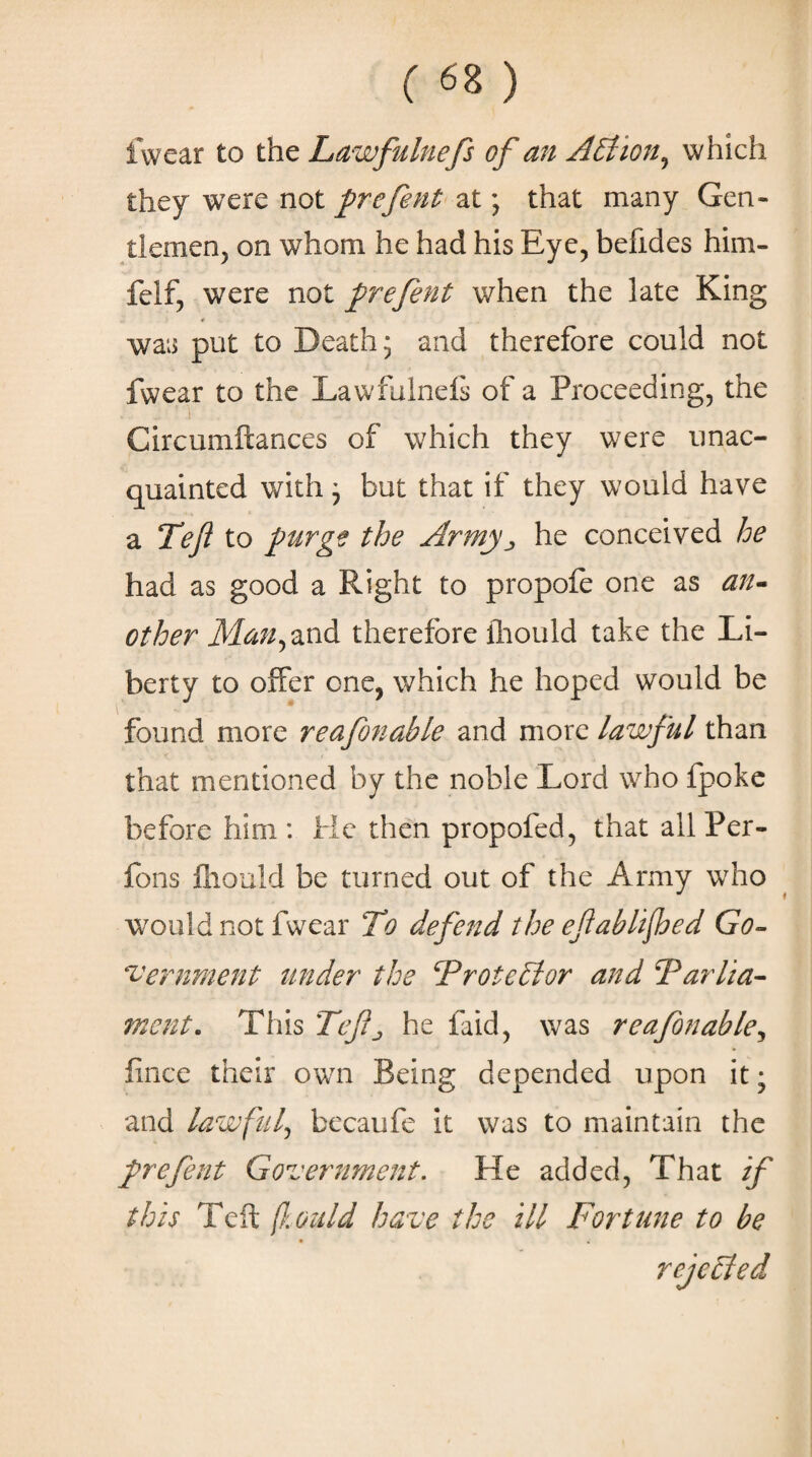 ( «8 ) fwear to the Lawfulnefs of an A Elion, which they were not prefent at; that many Gen¬ tlemen, on whom he had his Eye, befides him- felf, were not prefent when the late King * was put to Death; and therefore could not fwear to the Lawfulneis of a Proceeding, the ’ i Circumftances of which they were unac¬ quainted with; but that if they would have a Tefl to purg? the Army ^ he conceived he had as good a Right to propofe one as an¬ other Man, and therefore lliould take the Li¬ berty to offer one, which he hoped would be found more reafonahle and more lawful than that mentioned by the noble Lord who fpoke before him : He then propofed, that all Per- fons lliould be turned out of the Army who would not fwear To defend the eftablifoed Go¬ vernment under the TrotcElor and Farlia- ment. This Tcfj he laid, was reafonable, fince their own Being depended upon it; and lawful, becaufe it was to maintain the prefent Government. He added, That if this Teft fould have the ill Fortune to be rejected