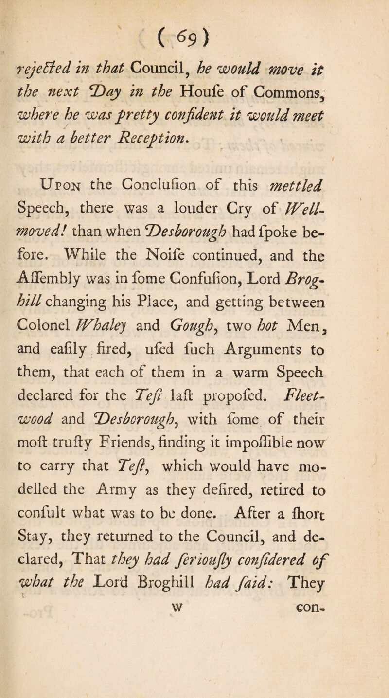 rejected in that Council, he would move it the next *Day in the Houfe of Commons, where he was pretty confident it would meet with a better Reception. Upon the Concluilon of this mettled Speech, there was a louder Cry of IVell- moved! than when <Desborough had fpoke be¬ fore. While the Noife continued, and the Aifembly was in fome Confuiion, Lord Brog- hill changing his Place, and getting between Colonel Whale) and Gough, two hot Men, and eaiily fired, ufed fuch Arguments to them, that each of them in a warm Speech declared for the Tefi laft propofed. Fleet- wood and 'Desborough, with fome of their moil trolly Friends, finding it impoilible now to carry that Tefiy which would have mo¬ delled the Army as they delired, retired to confult what was to be done. After a fhort Stay, they returned to the Council, and de¬ clared, That they had ferioufiy confidered of what the Lord Broghill had faid: They w con-