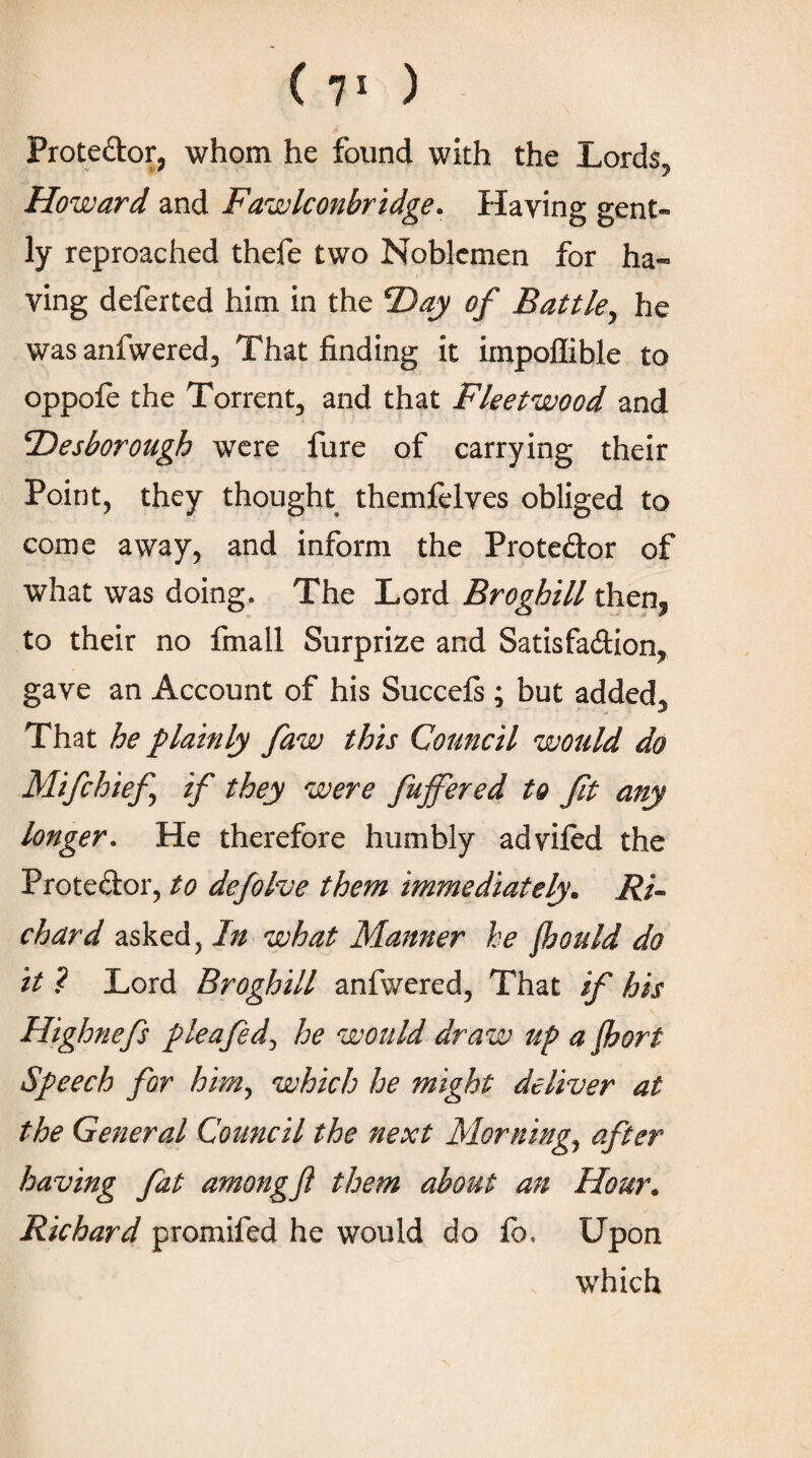 ( 7' ) Proteftor, whom he found with the Lords, Howard and Fawlconbridge. Haying gent¬ ly reproached thefe two Noblemen for ha¬ ving deferted him in the Day of Battle, he wasanfwered, That finding it irnpoffible to oppoie the Torrent, and that Fleetwood and Desborough were fure of carrying their Point, they thought themfelyes obliged to come away, and inform the Proteftor of what was doing. The Lord Broghill then? to their no fmall Surprize and Satisfa&ion, gave an Account of his Succeis ; but added. That he plainly faw this Council would do Mifchief if they were fujfered to fit any longer. He therefore humbly adyiied the Prote&or, to defolve them immediately. Ri¬ chard asked, In what Manner he floould do it ? Lord Broghill anfwered, That if his Highnefs pleafed, he would draw up a floort Speech for him, which he might deliver at the General Council the next Mornings after having fat amongfl them about an Hour. Richard promifed he would do fb, Upon which