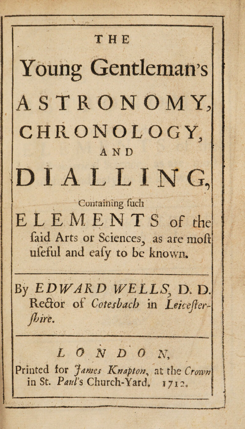 THE Young Gentleman’s ASTRONOMY, CHRONOLOGY, AND DIALLING, Containing fuch ELEMENTS of the faid Arts or Sciences., as are moft ufeful and eaiy to be known. By EDWARD WELLS^ D. D. Reftor of Cote slack in Leicefter- jhire. LONDON, Printed for James Knapton, at the Crown in St. Patti’s Church-Yard, 1712,
