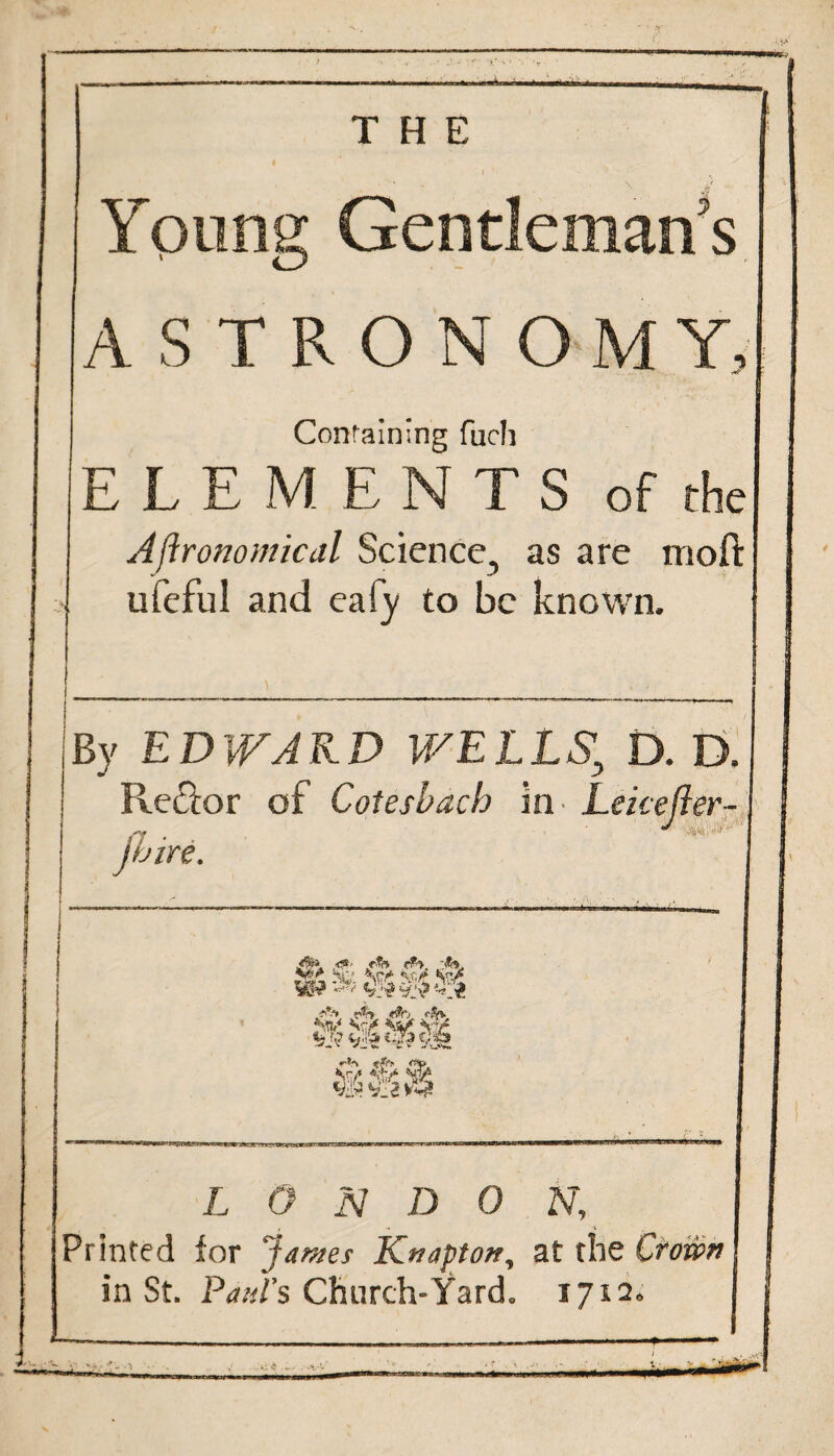 Young Gentleman’s ASTRONOMY, Containing fuch ELEMENTS of the Agronomical Science, as are mod: a ufeful and eafy to be known. s By EDWARD WELLS; D. D. Reflor of Cotesbach in Lekefter- (I • . jbire. L O N D 0 N, , - A Printed for James Knapton, at the Crown in St. Paul's Church-Yard. 1712. --—■—...