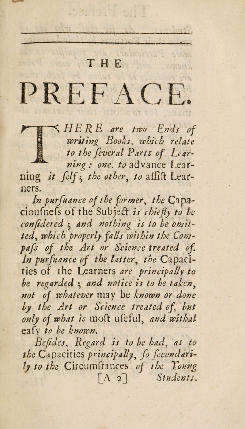 wm i*  THE PREFACE. Tn HE R E are two Ends of writing Boohs, which relate to the feveral Parts of Lear¬ ning : one, to advance Lear¬ ning it felfy the othery to affifl Lear¬ ners. In pur fiance of the former, the Capa- cioufnefs of the Subject is chiefly to he confilered $ and nothing is to he omit- tedt which properly fads within the Com- pafs of the Art or Science treated of In pur fiance of the latter, the Capaci¬ ties of the Learners are principally to he regarded ^ and notice is to he taken, not of whatever may be known or done by the Art or Science treated of hut only of what is mod ufeful, and withal eafy to be known. Befldes, Regard is to he had, as to the Capacities principally, fo fecondari- ly to the Circumfhnces of the Yoiwg f A 2Student