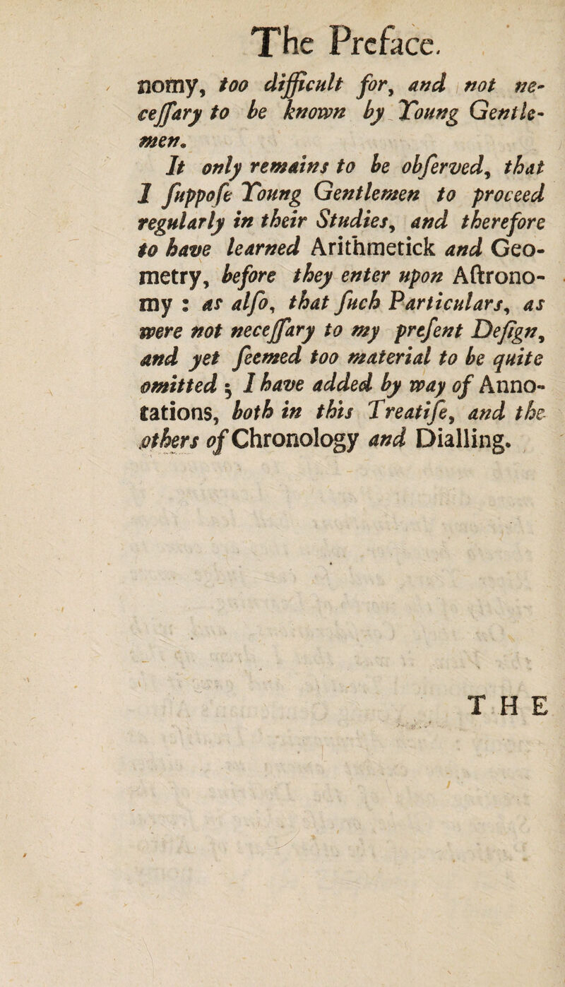 Homy, too difficult fory and not ne¬ ve jf ary to be known by Young Gentle¬ men. It only remains to be obfervedy that I fuppofe Young Gentlemen to proceed regularly in their Studies, and therefore to have learned Arithmetick and Geo¬ metry, before they enter upon Aftrono- my : as alfo, that fuch Particulars, as were not nectffary to my prefent Dejtgn, and yet feemed too material to be quite omitted $ 1 have added by way of Anno¬ tations, both in this Treatife, and the aothers of Chronology and Dialling. THE