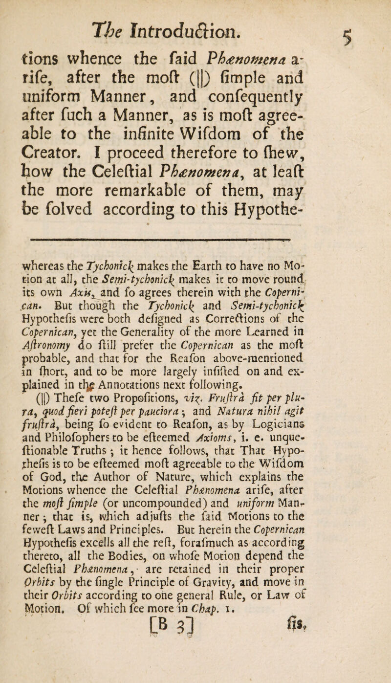 tions whence the faid 'Phenomena a- rife, after the moft (||) fimple and uniform Manner, and confequently after fuch a Manner, as is moft agree¬ able to the infinite Wifdom of the Creator. I proceed therefore to (hew, how the Celeftial Phenomena, at leaft the more remarkable of them, may be folved according to this Hypothe- whereas the Tychmc\ makes the Earth to have no Mo¬ tion at all, the Semi-tychonicl^ makes it to move round its own Axis^and fo agrees therein with the Coperni- can. But though the Tychonid’> and Semi-tychonici Hypothecs were both defigned as Correftions of the Copernican, yet the Generality of the more Learned in Aftronomy do Hill prefer the Copernican as the moft probable, and that for the Reafon above-mentioned in ftiort, and to be more largely infifted on and ex¬ plained in tl]£ Annotations next following. (||) Thefe two Proportions, Fruftra fit per plu- rtf, quod fieri poteft per pauciora *, and Natura nihil agit fruftray being fo evident to Reafon, as by Logicians and Philofophers to be efteemed Axioms, i. e. unque- ftionable Truths *, it hence follows, that That Hypo- jtheHs is to be efteemed moft agreeable to the Wifdom of God, the Author of Nature, which explains the Motions whence the Celeftial Ph&nomena arife, after the moft fimple (or uncompounded) and uniform Man*- ner y that is, which adjufts the faid Motions to the feweft Laws and Principles. But herein the Copernican Hypothefis excells all the reft, forafrnuch as according thereto, all the Bodies, on whofe Motion depend the Celeftial Phenomena, - are retained in their proper Orbits by the (ingle Principle of Gravity, and move in their Orbits according to one general Rule, or Law of Motion. Of which fee more in Chap. i.