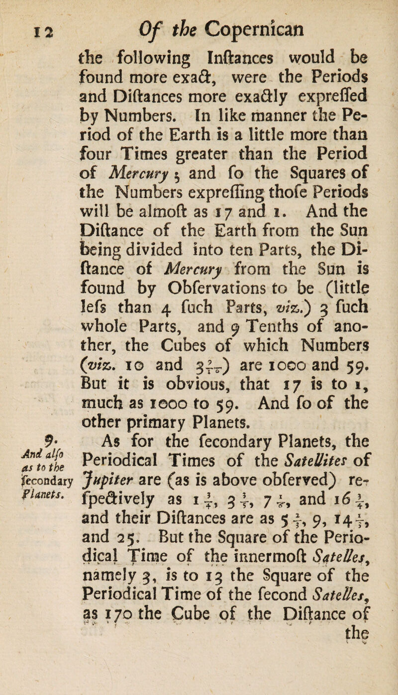 the following Inftances would be found more exa&, were- the Periods and Diftances more exa&Iy expreffed by Numbers. In like manner the Pe¬ riod of the Earth is a little more than four Times greater than the Period of Mercury s, and fo the Squares of the Numbers expreffing thofe Periods will be almoft as 17 and 1. And the Diftance of the Earth from the Sun being divided into ten Parts, the Di¬ ftance of Mercury from the Sun is found by Obfervations to be (little lefs than 4 fuch Parts, viz!) 3 fuch whole Parts, and 9 Tenths of ano¬ ther, the Cubes of which Numbers (viz. 10 and 3^) are 1000 and 59. But it is obvious, that 17 is to 1, much as xooo to 59. And fo of the other primary Planets. 9’ As for the fecondary Planets, the asioit Periodical Times of the Satellite? of fecondary Jupiter are (as is above obferved) re- pianets. fpe&ively as i~, 34, 74, and 164, and their Diftances are as 54, 9, 144, and 25. But the Square of the Perio¬ dical Time of the innermoft Safeties, namely 3, is to 13 the Square of the Periodical Time of the fecond Safeties, as 170 the Cube of the Diftance of