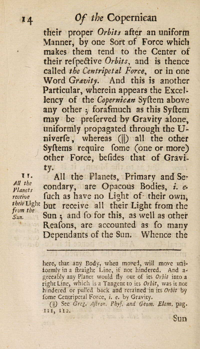 their proper Orbits after an uniform Manner, by one Sort of Force which makes them tend to the Center of their refpe&ive Orbits, and is thence called the Centripetal Force, or in one Word Gravity. And this is another Particular, wherein appears the Excel¬ lency of the Coperniean Syftem above any other $ forafrnuch as this Syftem may be preferved by Gravity alone, uniformly propagated through the U- niverfe, whereas (||) all the other Syftems require fome (one or more) other Force, befides that of Gravi¬ ty. T T* All the Planets, Primary and Se- Fi/Jets condary, are Opacous Bodies, i. <?. receive fuch as have no Light of- their own, their Light from the Sun. Reafons, are accounted as fo many Dependants of the Sun. Whence the here* that any Body, when moved, will move unL formly in a ftraight Line, if not hindered. And a- greeably any Planet would fly out of its Orbit into a right Line, which is a Tangent to its Orbit, was it not hindered or pulled back arid retained in its Orbit by fome Centripetal Force, i. e. by Gravity. (||) See Gregi Ajlron. Phyf. and Geom, Elem, pag, III. II2. Sun but receive all their Light from the Sun i and fo for this, as well as other