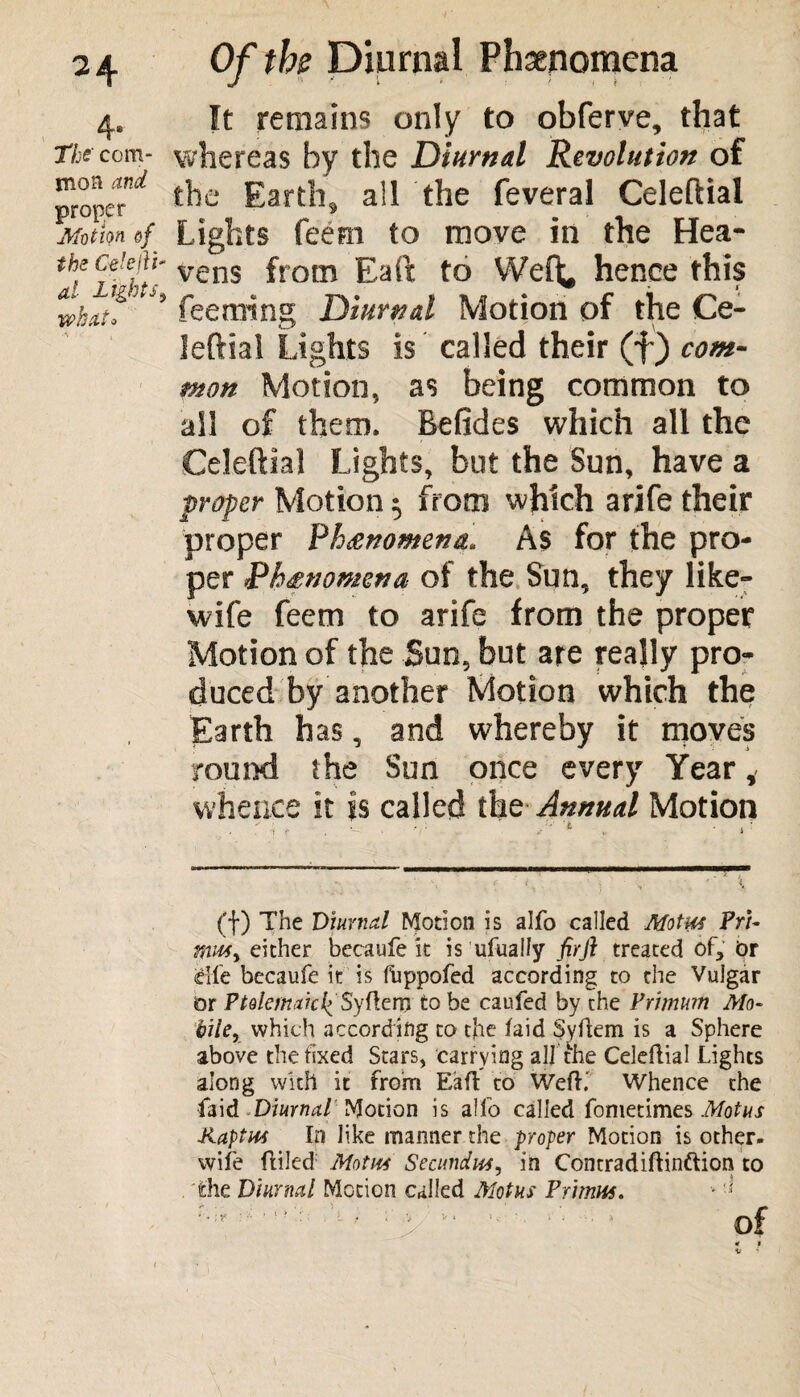 4* The com¬ mon and prom Motion of the Ce'efii- al Lights, iwhat* Of the Diurnal Phenomena It remains only to obferve, that whereas by the Diurnal Revolution of the Earth, all the feveral Celeftial Lights feern to move in the Hea¬ vens from Eaft to Weft, hence this feeming Diurnal Motion of the Ce- leftial Lights is called their (f) com¬ mon Motion, as being common to ail of them. Befides which all the Celeftial Lights, but the Sun, have a proper Motion $ from which arife their proper Phenomena. As for the pro¬ per Phenomena ol the Sun, they like- wife feem to arife from the proper Motion of the Sun, but are really pro¬ duced by another Motion which the Earth has, and whereby it moves round the Sun once every Year ,■ whence it is called the Annual Motion - . • - ■ ■ ('f) The Diurnal Motion is alfo called Motus Pri¬ mus y either becaufe it is ufually fir ft treated of, Or eife becaufe it is fuppofed according to the Vulgar Or Ptolemaic^ Syftxm to be caufed by the Primum Mo¬ bile, which according to the /aid Syftem is a Sphere above the fixed Stars, carrying all the Celeftial Lights along with it from Eaft to Weft.' Whence the Laid Diurnal''Motion is alfo called fometimes Mot us Kaptus In like manner the -proper Motion is other- wife ftiled: Motm Secundus, in Contradiftinftion to 'the Diurnal Motion called Mot us Primus. - * A > 0t