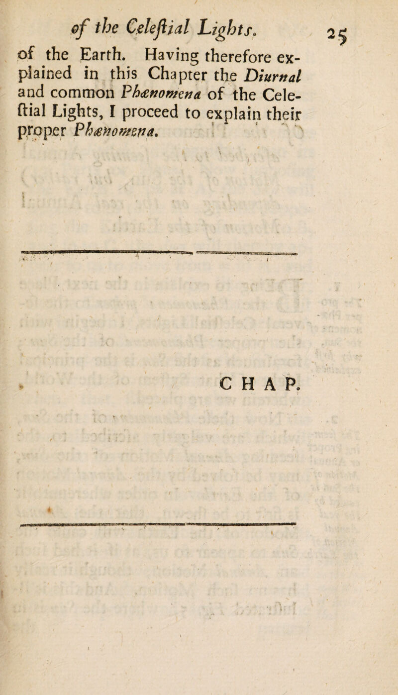 / of the Celejlial Lights. of the Earth. Having therefore ex¬ plained in this Chapter the Diurnal and common Phenomena of the Cele- ftial Lights, I proceed to explain their proper Phenomena. CHAP. • / / *