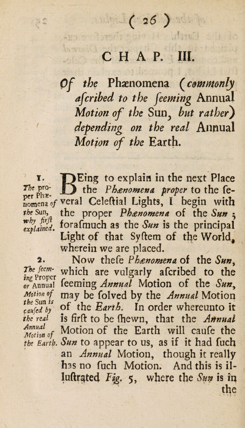 • ■ v f . . CHAP. III. Of the Phenomena (commonly afcribed to the feeming Annua! Motion of the Sun3 but rather) depending on the real Annual Motion of the Earth. i ^ 1. T)Eing to explain in the next Place Phx JD the Phanomena proper to the fe- nomenao/ veral Celeftial Lights, I begin with the Sun, the proper Phenomena of the Sun ^ 'explained, forafmuch as the Sun is the principal Light of that Syftem of the World, wherein we are placed. 2. Now thefe Phenomena, of the Sun, ^proper w^'c^ are vulgarly afcribed to the o^Annaa! feeming Annual Motion of the Sun, tkSmfs may be Solved by the Annual Motion caufedhy °f the Earth. In order whereunto it the real is firfl: to be (hewn, that the Annual Motion of Motion of the Earth will caufe the the Earth. Sun to appear to us, as if it had fuch an Annual Motion, though it really has no fuch Motion. And this is il- luftrated Fig. 5, where the Sun is in the