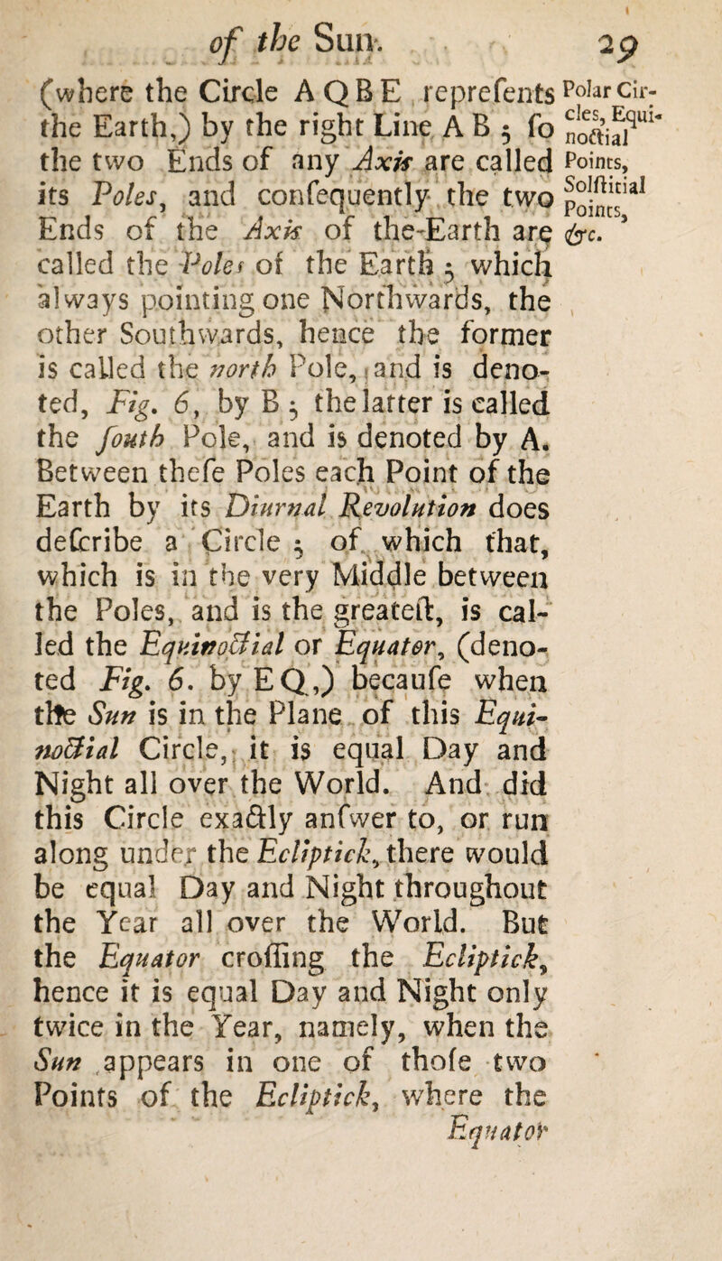 (where the Circle A QBE reprefentsPoIarCir: the Earth,) by the right Line A B 5 fo noftiajqui* the two Ends of any Axis are called Points, its Voles, and confequently the two p^1*1 Ends of the Axis, of the-Earth are &c. called the Poles or the Earth 3 which always pointing one Northwards, the other Southwards, hence the former is called the north Pole, and is deno¬ ted, Fig. 6, by B 3 the latter is called the fouth Pole, and is denoted by A* Between thefe Poles each Point of the Earth by its Diurnal Revolution does defcribe a Circle 3 of which that, which is in the very Middle between the Poles, and is the greateft, is cal¬ led the Equinoctial or Equator, (deno¬ ted Fig. 6. byEQ,) becaufe when the Sun is in the Plane of this Equi¬ noctial Circle, it is equal Day and Night all over the World. And did this Circle exaftly anfwer to, or run along under the Ecliptick, there would be equal Day and Night throughout the Year all over the World. But the Equator eroding the Ecliptick, hence it is equal Day and Night only twice in the Year, namely, when the Sun .appears in one of thofe two Points of the Ecliptick, where the Equator