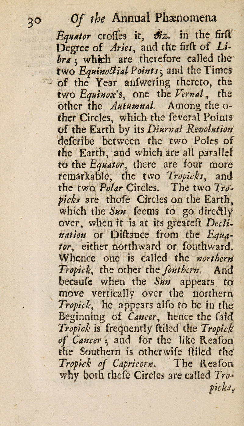 Equator croffes it, dr'z. in the firft Degree of Aries, and the firft of Li¬ bra ; which are therefore called the two Equinoctial Points 5 and the Times of the Year anfwering thereto, the two Equinox’s, one the Vernal, the other the Autumnal. Among the o- ther Circles, which the feveral Points of the Earth by its Diurnal Revolution defcribe between the two Poles of the Earth, and which are all parallel to the Equator, there are four more remarkable, the two Tropicks, and the two Polar Circles, The two Tro- picks are thofe Circles on the Earth, which the Sun feems to go diredly over, when it is at its greateft Decli¬ nation or Diftance from the Equa¬ tor, either northward or fouthward. Whence one is called the northern Tropick, the other the font hern. And becaufc when the Sun appears to move vertically over the northern Tropick, he appears alfo to be in the Beginning of Cancer, hence the faid Tropick is frequently {filed the Tropick of Cancer 5 and for the like Reafon the Southern is otherwife (tiled the Tropick of Capricorn. The Reafon why both thefe Circles are called Tro¬ picks f