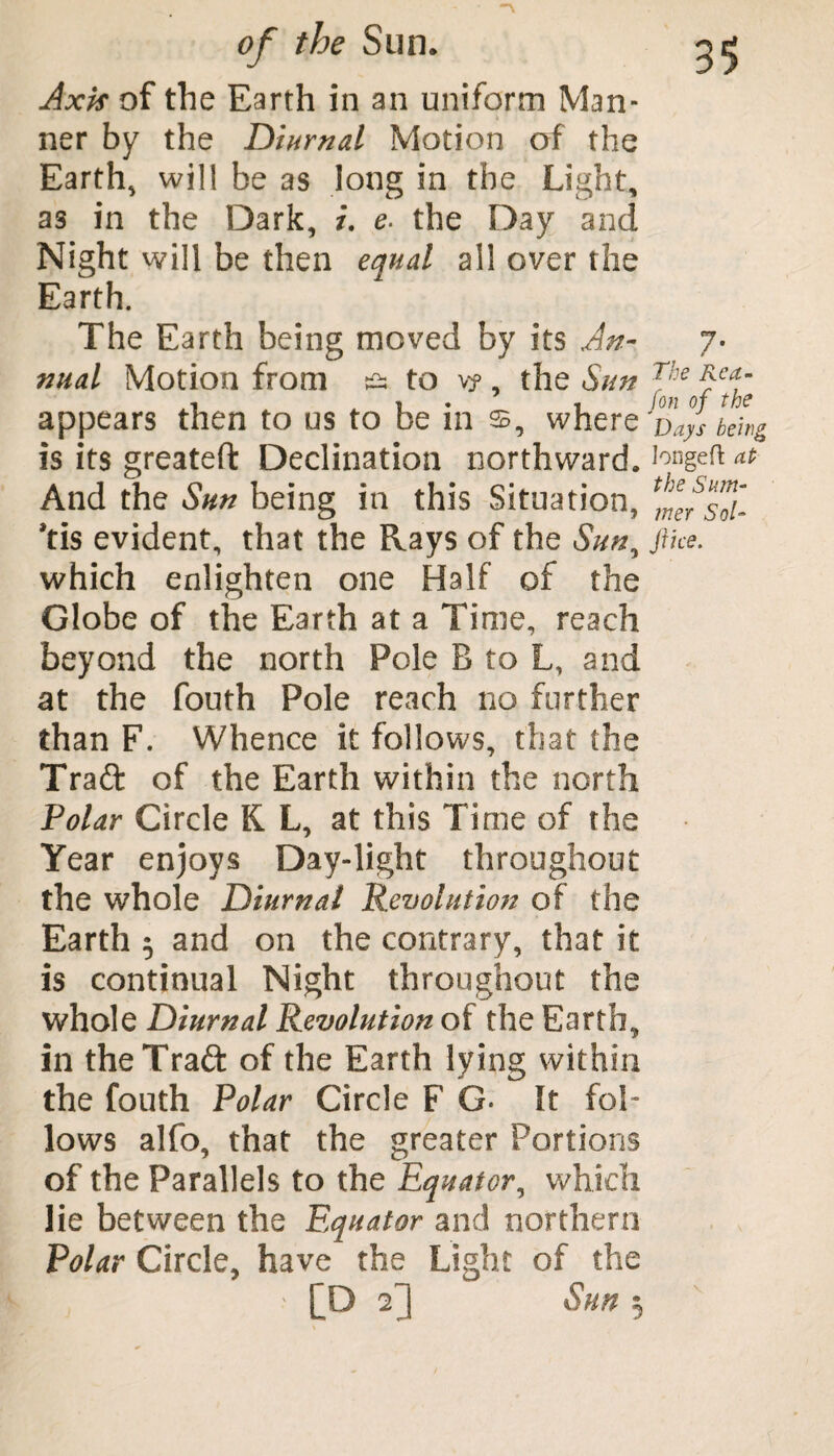 Axis of the Earth in an uniform Man¬ ner by the Diurnal Motion of the Earth, will be as long in the Light, as in the Dark, t. e. the Day and Night will be then equal all over the Earth. The Earth being moved by its An- 7- nual Motion from & to vy, the Sun J^e0fcfc appears then to us to be in where z>'ayS being is its greateft Declination northward. Ionge^ And the Sun being in this Situation, *tis evident, that the Rays of the Sun, ftke. which enlighten one Half of the Globe of the Earth at a Time, reach beyond the north Pole B to L, and at the fouth Pole reach no further than F. Whence it follows, that the Trad of the Earth within the north Polar Circle K L, at this Time of the Year enjoys Day-light throughout the whole Diurnal Revolution of the Earth 5 and on the contrary, that it is continual Night throughout the whole Diurnal Revolution of the Earth, in the Trad of the Earth lying within the fouth Polar Circle F G- It fol¬ lows alfo, that the greater Portions of the Parallels to the Equator, which lie between the Equator and northern Polar Circle, have the Light of the