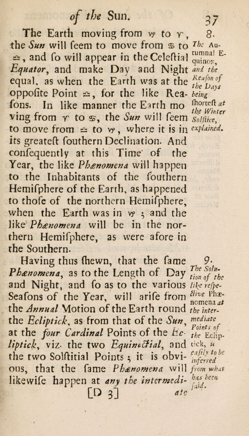 The Earth moving from v? to r, the Sun will feem to move from $ to and fo will appear in the Celeftia] Equator, and make Day and Night equal, as when the Earth was at the oppofite Point ^, for the like Rea- Tons. In like manner the Earth mo ving from r to h?, the Sun will feem to move from & to v?, where it is in its greatefl: fouthern Declination. And confequently at this Time’ of the Year, the like Ph£nomena will happen to the Inhabitants of the fouthern Hemifphere of the Earth, as happened to thofe of the northern Hemifphere, when the Earth was in vy ^ and the like Phenomena will be in the nor¬ thern Hemifphere, as were afore in the Southern. Having thus (hewn, that the fame Ph<enomena^ as to the Length of Day and Night, and fo as to the various Seafons of the Year, will arife from thz Annual Motion of the Earth round the Ecliptici\ as from that of the Sun, at the four Cardinal Points of the be- Uptick, viz- the two Equincffiaf and the two Solftitial Points ^ it is obvi¬ ous, that the fame Phenomena will likewife happen at any the intermedi- 8. The Au¬ tumnal E- quinox, and the Keafon of the Days being fhorteft at the IVinter S~olJli.ce, explained. 9■ The Solu¬ tion of the lil’e refpe- ttive Phe¬ nomena d* the inter¬ mediate Points of the Eclip- tick, u eafly to be inferred from what has been [aid.