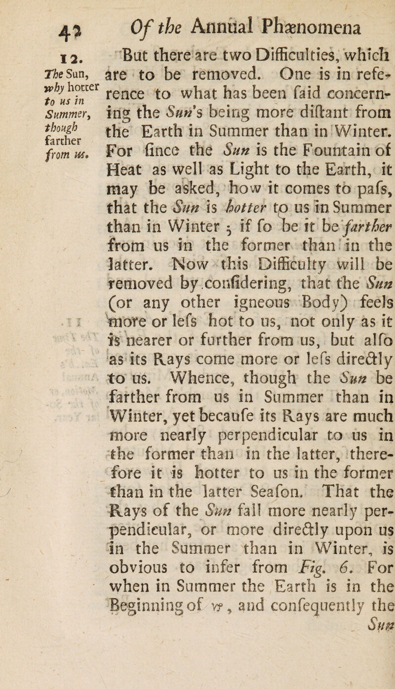4* 12. The Sun, jvhy hotter to us in Summer, though farther from Of the Annual Phenomena But there are two Difficulties, which are to be removed. One is in refe¬ rence to what has been fa id concern¬ ing the Suns being more diftant from the Earth in Summer than in Winter. For fince the Sun is the Fountain of Heat as well as Light to the Earth, it may be asked, how it comes to pafs, that the Sun is hotter to us in Summer than in Winter 5 if fo be it be farther from us in the former than in the latter. Now this Difficulty will be removed by.confidering, that the Sun (or any other igneous Body) feels more or lefs hot to us, not only as it is nearer or further from us, but alfo as its Rays come more or lefs dire&ly to us. Whence, though the Sun be farther from us in Summer than in Winter, yet becaufe its Rays are much more nearly perpendicular to us in the former than in the latter, there¬ fore it is hotter to us in the former than in the latter Seafon. That the Rays of the Sun fall more nearly per¬ pendicular, or more direftly upon us in the Summer than in Winter, is obvious to infer from Fig. 6. For when in Summer the Earth is in the Beginning of v?, and confequently the Sun