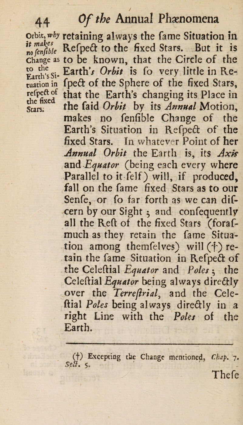 Orbit, why it tnak.es nofenfible Change as to the Earth’s Si¬ tuation in refpett of the fixed Stars. Of the Annual Phenomena retaining always the fame Situation in Refped to the fixed Stars. But it is to be known, that the Circle of the Earth* Orbit is fo very little in Re- fpeft of the Sphere of the fixed Stars, that the Earth’s changing its Place in the faid Orbit by its Annual Motion, makes no fenfible Change of the Earth’s Situation in Refped of the fixed Stars. In whatever Point of her Annual Orbit the Earth is, its Axis and Equator (being each every where Parallel to it felf) will, if produced, fall on the fame fixed Stars as to our Senfe, or fo far forth as we can dif- cern by our Sight $ and confequently all the Reft of the fixed Stars (foraf- much as they retain the fame Situa¬ tion among themfelves) will (f) re¬ tain the fame Situation in Refped of the Celeftial Equator and Poles $ the Celeftial being always direftly over the Terreftrial, and the Cele¬ ftial Poles being always diredly in a right Line with the Poles of the Earth. (f) Excepting the Change mentioned, Chap. 7. Sett. Thefe