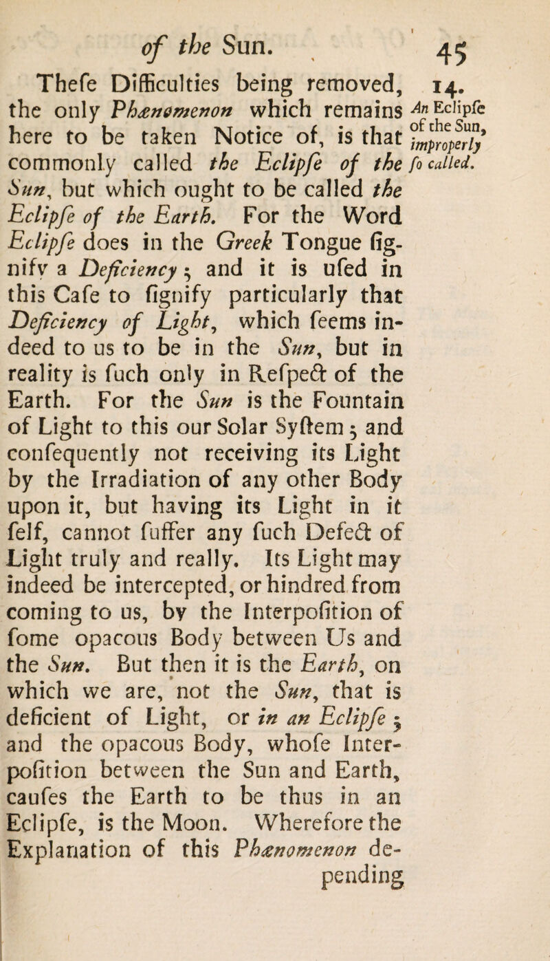 Thefe Difficulties being removed, the only Phenomenon which remains here to be taken Notice of, is that commonly called the Eclipfe of the Sun, but which ought to be called the Eclipfe of the Earth. For the Word Eclipfe does in the Greek Tongue fig- nifv a Deficiency; and it is ufed in this Cafe to fignify particularly that Deficiency of Light, which feems in¬ deed to us to be in the Sun, but in reality is fuch only in Refpeft of the Earth. For the Sun is the Fountain of Light to this our Solar Syftem 5 and confequently not receiving its Light by the Irradiation of any other Body upon it, but having its Light in it felf, cannot fuffer any fuch Defeat of Light truly and really. Its Light may indeed be intercepted, or hindred from coming to us, by the Interposition of fome opacous Body between Us and the Sun. But then it is the Earth, on which we are, not the Sun, that is deficient of Light, or in an Eclipfe 5 and the opacous Body, whofe Inter- pofition between the Sun and Earth, caufes the Earth to be thus in an Eclipfe, is the Moon. Wherefore the Explanation of this Phenomenon de¬ pending I4* An EcJipjfc of the Sun, improperly fo called.