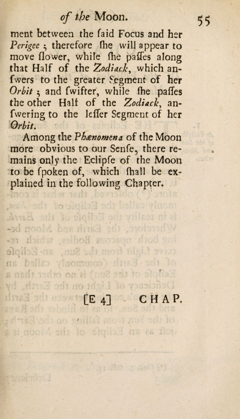 ment between the faid Focus and her Perigee ^ therefore (he will appear to move flower, while fhe pafTes along that Half of the Zodiack, which an- fwers to the greater Segment of her Orbit $ and fwifter, while lbe paffes the other Half of the Zodiack, an- fwering to the lefler Segment of her Orbit. Among the Phenomena of the Moon more obvious to our Senfe, there re¬ mains only the Eclipfe of the Moon to be fpoken of, which (hall be ex¬ plained in the following Chapter. J. [E 4] - CHAP.