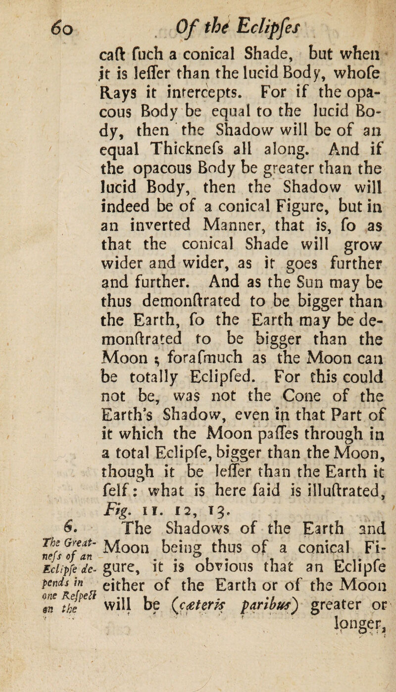 caft fuch a conical Shade, but when it is leffer than the lucid Body, whofe Rays it intercepts. For if the opa- cous Body be equal to the lucid Bo¬ dy, then the Shadow will be of an 1 equal Thicknefs all along. And if the opacous Body be greater than the lucid Body, then the Shadow will indeed be of a conical Figure, but in an inverted Manner, that is, fo as that the conical Shade will grow wider and wider, as if goes further and further. And as the Sun may be thus demonftrated to be bigger than the Earth, fo the Earth may be de- monftrated fo be bigger than the Moon i, forafmuch as the Moon can be totally Eclipfed. For this could not be, was not the Cone of the Earth’s Shadow, even in that Part of it which the Moon pafles through in a total Eclipfe, bigger than the Moon, though it be Idler than the Earth it felf: what is here faid is illuftrated, Fig. II. 12, Tg. The Shadows of the Earth and Thi Great- Moon being thus of a conical Fi- Eclipfe de- gure, it is obvious that an Eclipfe pends m either of the Earth or of the Moon X ftfe will be (aeterh paribus') greater or /