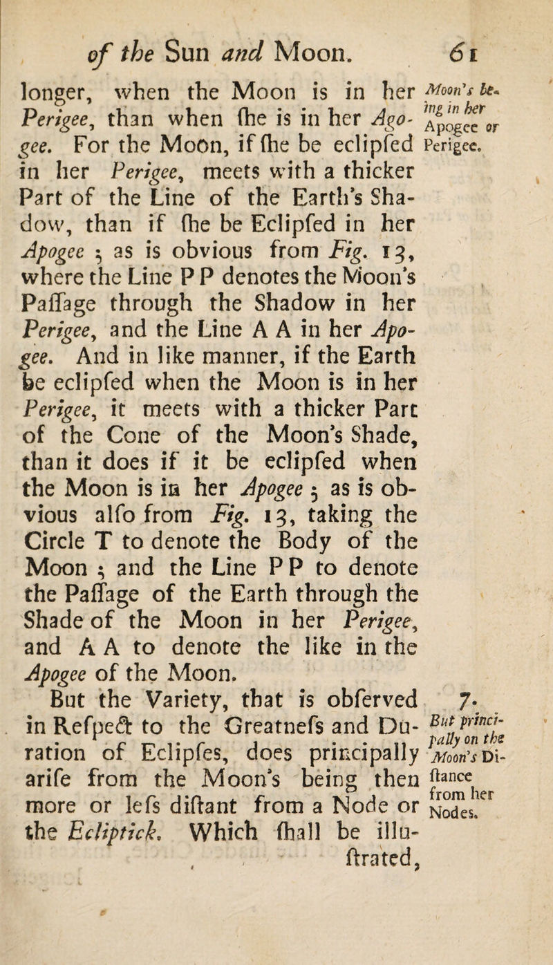 longer, when the Moon is in her Moon's be. Perigee, than when (he is in her Ago- ApogeTor gee. For the Moon, if (he be eclipfed Perigee, in her Perigee, meets with a thicker Part of the Line of the Earth’s Sha¬ dow, than if (he be Eclipfed in her Apogee 5 as is obvious from Fig. 13, where the Line P P denotes the Moon’s Paffage through the Shadow in her Perigee, and the Line A A in her Apo¬ gee. And in like manner, if the Earth be eclipfed when the Moon is in her Perigee, it meets with a thicker Part of the Cone of the Moon’s Shade, than it does if it be eclipfed when the Moon is in her Apogee 5 as is ob¬ vious alfo from Fig. 13, taking the Circle T to denote the Body of the Moon ; and the Line P P to denote the Paffage of the Earth through the Shade of the Moon in her Perigee, and A A to denote the like in the Apogee of the Moon. But the Variety, that is obferved 7*. in Refped to the Greatnefs and Du- Bf ?mctl~ ration of Eclipfes, does principally Horn's arife from the Moon’s being then |?ance. more or lefs diffant from a Node or Nodes!^ the Ecliptick, Which (hall be ilia- , * ftrated,