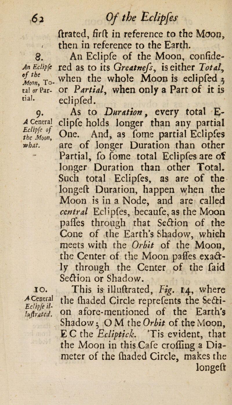 8. An Eclipfe of the Moon, To¬ tal or Par¬ tial. 9- A Central Eclipfe of the Moon, what. TO. A Central Eclipfe il- lujlrated. ftrated, firft in reference to the Moon, then in reference to the Earth. An Eclipfe of the Moon, confide- red as to its Greatmfs, is either Total, when the whole Moon is eclipfed 5 or Partial, when only a Part of it is eclipfed. As to Duration, every total E- clipfe holds longer than any partial One. And, as fome partial Eclipfes are of longer Duration than other Partial, fo fome total Eclipfes are of longer Duration than other Total. Such total Eclipfes, as are of the longed Duration, happen when the Moon is in a Node, and are called central Eclipfes, becaufe, as the Moon paffes through that Sedion of the Cone of the Earth’s Shadow, which meets with the Orbit of the Moon, the Center of the Moon paffes exad- ly through the Center of the faid Sedion or Shadow. This is iliuftrated. Fig. 14, where the (haded Circle reprefents the Sedi¬ on afore-mentioned of the Earth’s Shadow 5 O M the Orbit of the Moon, EC the Ecliptick. ’Tis evident, that the Moon in this Cafe eroding a Dia¬ meter of the (haded Circle, makes the longed