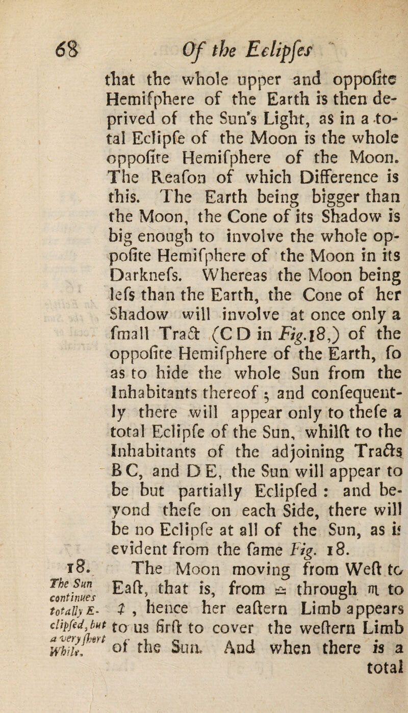 that the whole upper and oppofitc Hemifphere of the Earth is then de¬ prived of the Sun s Light, as in a to¬ tal Ectipfe of the Moon is the whole oppofire Hemifphere of the Moon. The Reafon of which Difference is this. The Earth being bigger than the Moon, the Cone of its Shadow is big enough to involve the whole op- pofite Hemifphere of the Moon in its Darknefs. Whereas the Moon being lefs than the Earth, the Cone of her Shadow will involve at once only a fmall Trad (CD in Fig.of the oppofite Hemifphere of the Earth, fo as to hide the whole Sun from the Inhabitants thereof 5 and confequent- ly there will appear only to thefe a total Eclipfe of the Sun, whilft to the Inhabitants of the adjoining Tra&s BC, and DE, the Sun will appear to be but partially Eclipfed : and be¬ yond thefe on each Side, there will be no Eclipfe at all of the Sun, as if evident from the fame Fig. 18. The Moon moving from Weft to Eaft, that is, from & through nt to t , hence her eaftern Limb appears clipfed,but to us firft to cover the weftern Limb Awry{k*>t ^jie gua And when there is a total 18. The Sun continues totally £-