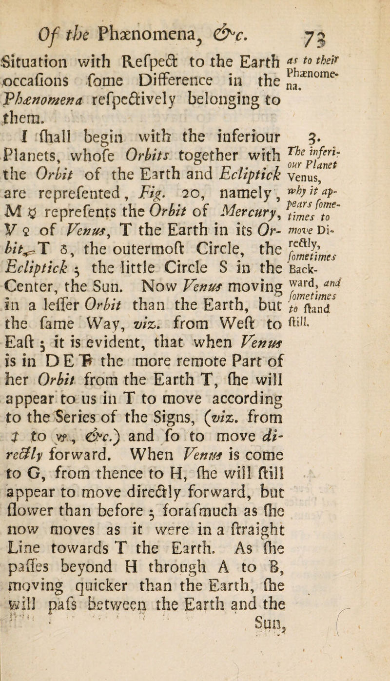 Situation with Refpeft to the Earth a[t0 their occafions fome Difference in the ,llil_'inomc* Fh£nomna refpe&ively belonging to them. I (hall begin with the inferiour 3. Planets, whofe Orbits together with TheHerU the Orbit of the Earth and Ecliptick Venus, are reprefented. Fig. 20, namely, wb<tat- M 5 reprefents the Orbit of Mercury, V 2 of Venus, T the Earth in its Or- move Di« bit^T 3, the outermoft Circle, the r^J{mes Ecliptick $ the little Circle S in the Back- Center, the Sun. Now Venus moving ™ard> and in a leffer Orbit than the Earth, but [Talnd the fame Way, viz. from Weft to ft*11- Eaft 5 it is evident, that when Venus is in D E the more remote Part of her Orbit from the Earth T, (he will appear to us in T to move according to the Series of the Signs, (viz. from t to v?, dPc.) and fo to move di¬ rectly forward. When Venus is come to G, from thence to H, (he will ftill appear to move dire&ly forward, but flower than before ; forafmuch as fhe now moves as it were in a ftraight Line towards T the Earth. As (lie pafles beyond H through A to B, moving quicker than the Earth, fhe will pafs between the Earth and the ■ - 1 ; - Sun.