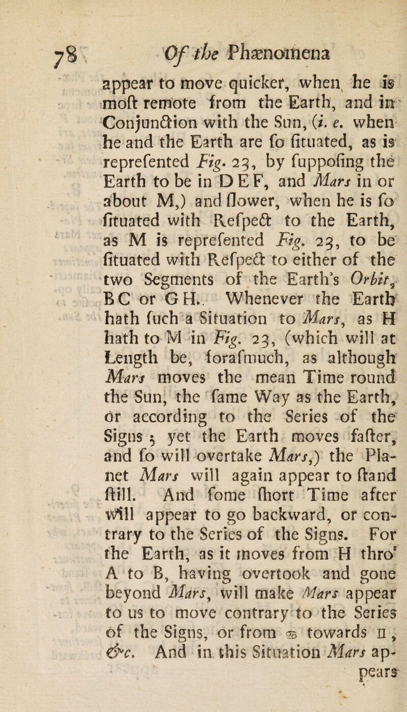 appear to move quicker, when he Is moft remote from the Earth, and in Conjunction with the Sun, (i. e. when he and the Earth are fo fituated, as is reprefented Fig. 25, by fuppofing the Earth to be in DEE, and Mars in or about M,) and flower, when he is fo fituated with flefpedt to the Earth, as M is reprefented Fig. 23, to be fituated with Pvefpett to either of the two Segments of the Earth’s Orbit, BC or G H. Whenever the Earth hath fuch a Situation to Mars, as H hath to M in Fig. 23, (which will at Length be, forafmuch, as although Mars moves the mean Time round the Sun, the fame Way as the Earth, or according to the Series of the Signs 5 yet the Earth moves fafter, and fo will overtake Mars,) the Pla¬ net Mars will again appear to ftand ftill. And fome fhort Time after \vill appear to go backward, or con¬ trary to the Series of the Signs. For the Earth, as it moves from H thro’ A to B, having overtook and gone beyond Mars, will make Mars appear to us to move contrary to the Series of the Signs, or from © towards n , &c. And in this Situation Mars ap¬ pears