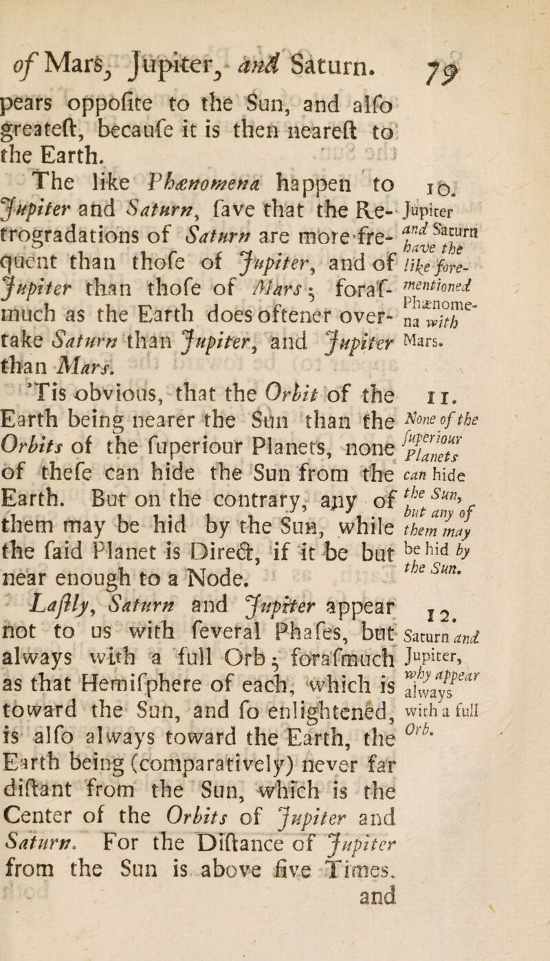 of Mar^ Jupiter., and Saturn. pears oppoflte to the Sun, and alfo greateft, becaufe it is then neareft to the Earth. The like Phenomena, happen to jq# Jupiter and Saturn, fave that the Re-Jupiter trogradations of Saturn are morefre- Cjtient than thofe of Jupiter, and of like fore- Jupiter than thofe of Mars • foraf- Tnmionei much as the Earth doesoftener over- take Saturn than Jupiter, and Jupiter Mars, than Mars. Tis obvious, that the Orbit of the 11. Earth being nearer the Sun than the **one of the Orbits of the fuperiour Planets, none of thefe can hide the Sun from the can hide Earth. But on the contrary, ajiy of them may be hid by the Sun, while themV/y the faid Planet is Direft, if it be but behid^ near enough to a Node. thesun. Lajlly, Saturn and Jupiter appear I2 not to us with feveral Phafes, but Saturn’^ always with a full Orb ^ forafmuch JuPiter> as that Hernifphere of each, which is toward the Sun, and fo enlightened, with a full is alfo always toward the Earth, the 0rb‘ Earth being (comparatively) never far diflant from the Sun, which is the Center of the Orbits of 'Jupiter and Saturn. For the Diftance of Jupiter from the Sun is above five Times. and