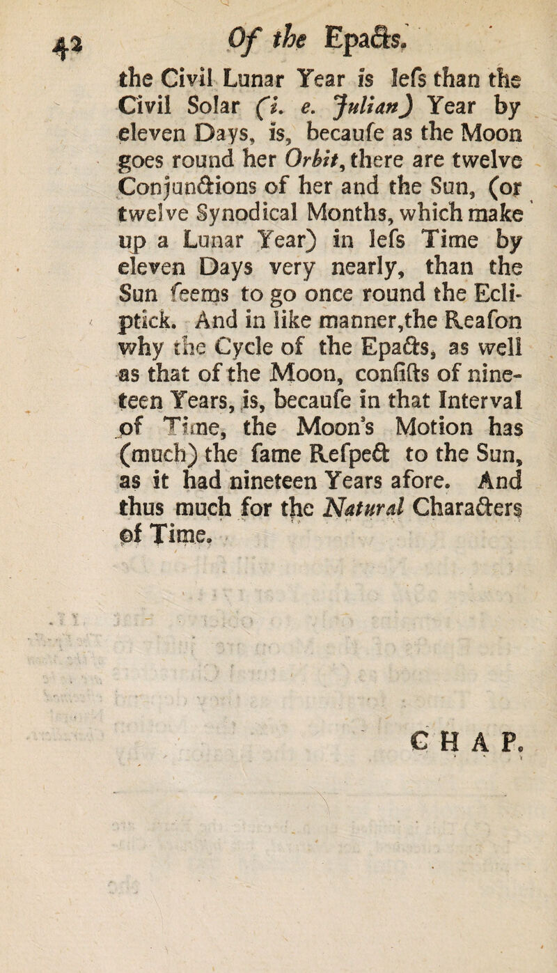 the Civil Lunar Year is Iefs than the Civil Solar (i. e. Julian) Year by eleven Days, is, becaufe as the Moon goes round her Orbit, there are twelve Conjunctions of her and the Sun, (or twel ve Synodical Months, which make up a Lunar Year) in lefs Time by eleven Days very nearly, than the Sun feems to go once round the Ecli- < ptick. And in like manner,the Reafon why the Cycle of the EpaCts, as well as that of the Moon, confifts of nine¬ teen Years, is, becaufe in that Interval of Time, the Moon’s Motion has (much) the fame Refpeft to the Sun, as it had nineteen Years afore. And thus much for the Natural Characters ©I Time. V l CHAP. 1 * f