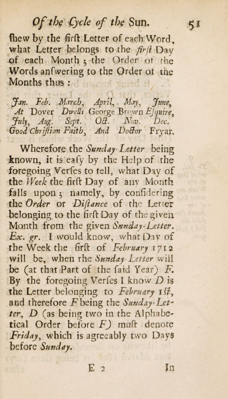 fhew by the firft Letter of each Word, what Letter belongs to the firfi Day of each Month 5 the Order of rhe Words anfwering to the Order ot the Months thus: . * ' ** ‘ '4 \ •. \ ’ . ... Jan. Feb. March, April, . May, June, At Dover Dwells George Brown Ejquire, July, Aug. Sept. Qcl. Nov. Dec. Good Ckrijlian Faith? And Doftor Fnrar. Wherefore the Sunday Letter being known, it is eafy by the Help of the foregoing Verfes to tell, what Day of the Week the firft Day of anv Month falls upon 5 namely, by considering the Order or Difiance of the Letrer belonging to the firft Day of the given Month from the given Snnday-Letter. Ex. gr. I would know, what Dav of the Week the firft of February 1712 will be, when rhe Sunday Letter will be (at that Part of the faid Year) F. By the foregoing Verfes I know D i$ the Letter belonging to February if?, and therefore F being the Sunday<■ Let¬ ter, D (as being two in the Alphabe¬ tical Order before F) muft denote Friday, which is agreeably twTo Days before Sunday. In