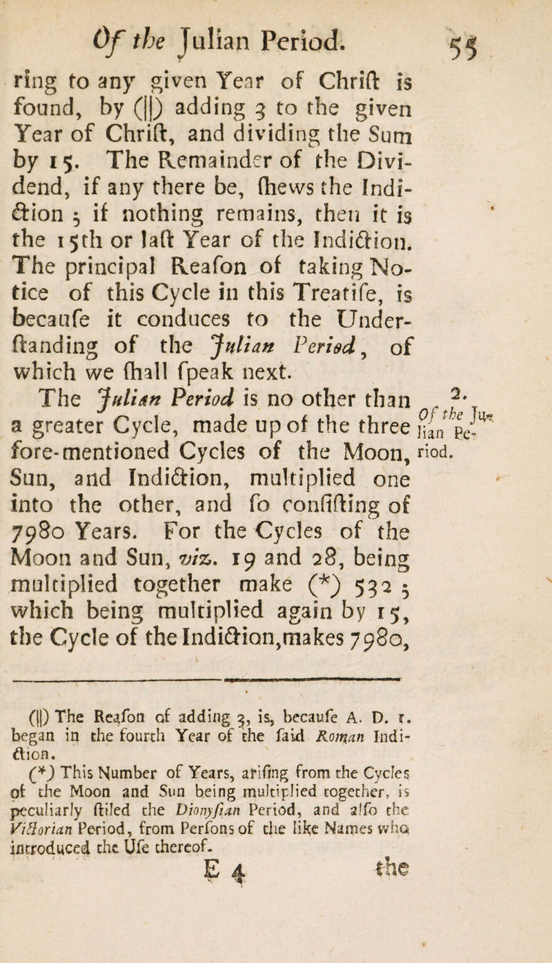 ring to any given Year of Chrift is found, by (||) adding 5 to the given Year of Chrift, and dividing the Sum by 15. The Remainder of the Divi¬ dend, if any there be, fhews the Indi- ftion $ if nothing remains, then it is the 15th or laft Year of the Indidfion. The principal Reafon of taking No¬ tice of this Cycle in this Treatife, is becaufe it conduces to the Under- ftanding of the Julian Period, of which we (hall fpeak next. The Julian Period is no other than a greater Cycle, made up of the three yf fore-mentioned Cycles of the Moon, riod Sun, and Indidfion, multiplied one into the other, and fo coniifting of 7980 Years. For the Cycles of the Moon and Sun, viz. 19 and 28, being multiplied together make (*) 592 5 which being multiplied again by 15, the Cycle of the Indidfion,makes 7980, (||) The Reafon cf adding 3, is, becaufe A. D. r. began in the fourth Year of the faid Roman Indi- ttion. (?) This Number of Years, arifmg from the Cycles ot the Moon and Sun being multiplied together, is peculiarly ftiled the Dionyfian Period, and 2.T0 the Vittorian Period, from Perfonsof die like Names who* introduced the Ufe thereof. E 4 the