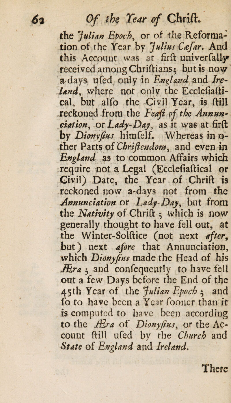 the Julian Epoch, or of the Reforma¬ tion of the Year by Julius Cafar. And this Account was at firft univerfally received among Chriftians^ but is now a days ufed only in England and Ire¬ land, where not only the Ecdefiafti- cal, but alfo the Civil Year, is (till reckoned from the Feajl of the Annun¬ ciation, or Lady-Day, as it was at firft by Dionyjius himfelf. Whereas in o- ther Parts of Chriftendom, and even in England as to common Affairs which require not a Legal (Ecclefiaftical or Civil) Date, the Year of Chrift is reckoned now a-days not from the Annunciation or Lady-Day, but from the Nativity of Chrift ^ which is now generally thought to have fell out, at the Winter-Solftice (not next after, but) next afore that Annunciation, which Dionyfius made the Head of his JEra 3 and confequently to have fell out a few Days before the End of the 45 th Year of the Julian Epoch 5 and fo to have been a Year fooner than it . is computed to have been according to the JEra of Dionyjius, or the Ac¬ count (fill ufed by the Church and State of England and Ireland. There